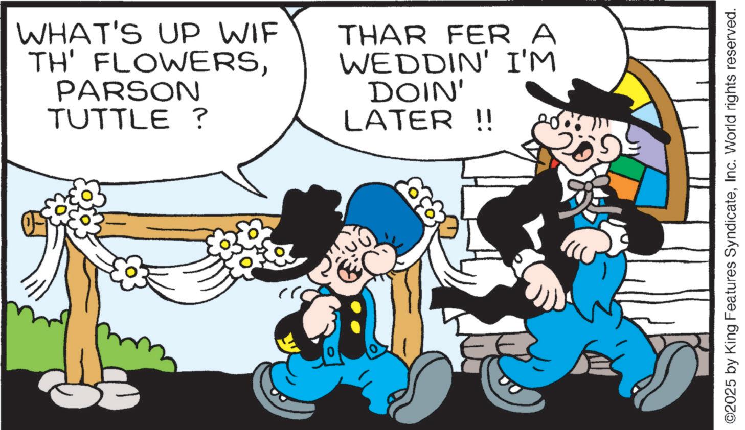Happiness OCR: WHAT'S UP WIF TH' FLOWERSPARSON TUTTLE ? THAR FER A WEDDIN' I'M DOIN' LATER !! ©2025 by King Features SyndicateInc. World rights reserved. WHAT'S UP WIF TH ' FLOWERSPARSON TUTTLE ? THAR FER A WEDDIN ' I'M DOIN ' LATER !! © 2025 by King Features SyndicateInc. World rights reserved .