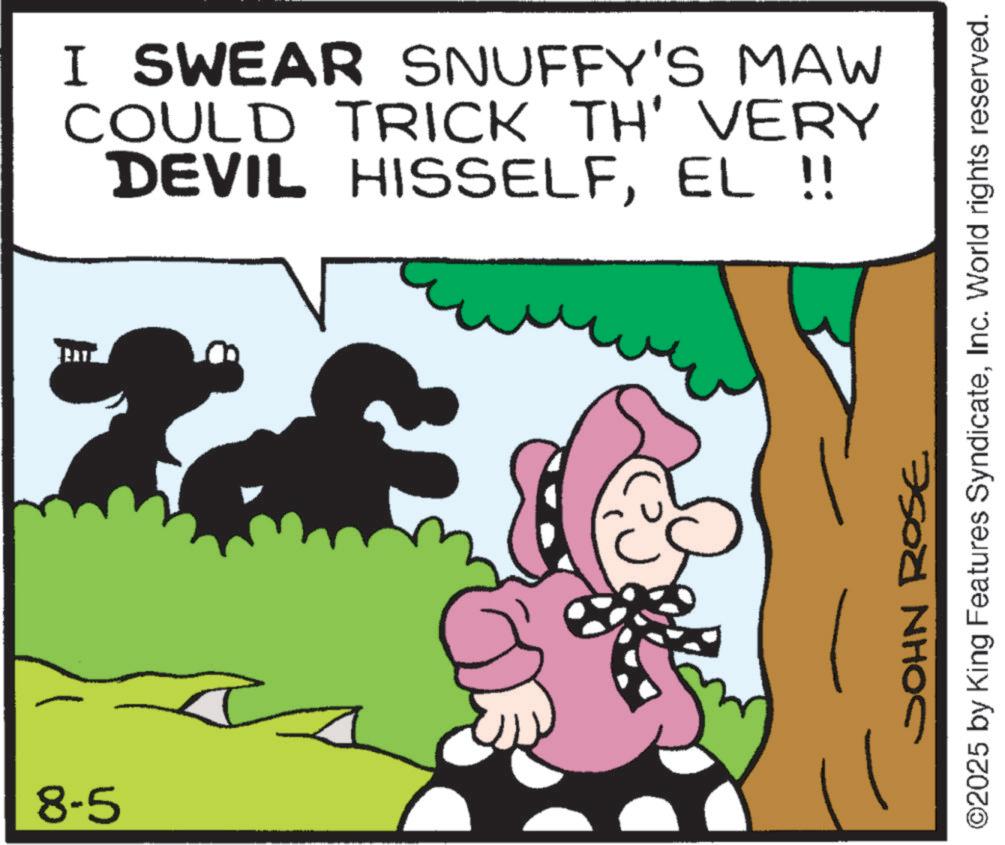 Photo caption OCR: 8-5 I SWEAR SNUFFY'S MAW COULD TRICK TH' VERY DEVIL HISSELFEL !! JOHN ROSE ©2025 by King Features SyndicateInc. World rights reserved. 8-5 I SWEAR SNUFFY'S MAW COULD TRICK TH ' VERY DEVIL HISSELFEL !! JOHN ROSE © 2025 by King Features SyndicateInc. World rights reserved .