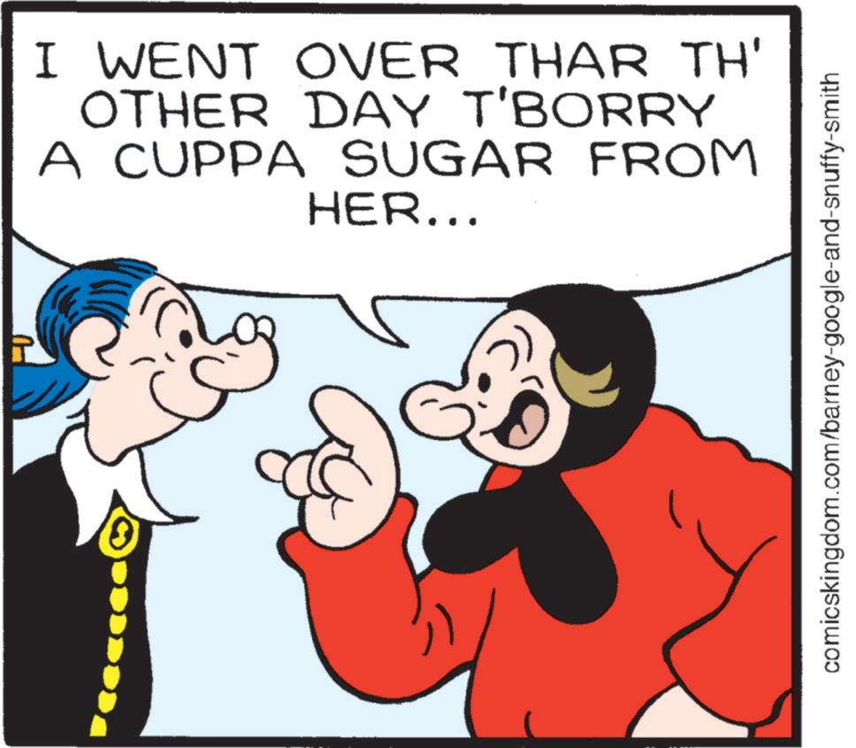 Pleased OCR: I WENT OVER THAR TH' OTHER DAY T'BORRY A CUPPA SUGAR FROM HER... comicskingdom.com/barney-google-and-snuffy-smith I WENT OVER THAR TH ' OTHER DAY T'BORRY A CUPPA SUGAR FROM HER ... comicskingdom.com/barney-google-and-snuffy-smith
