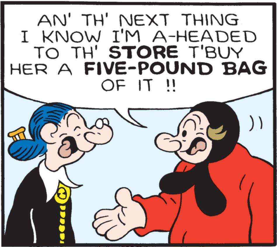 Pleased OCR: AN' TH' NEXT THING I KNOW I'M A-HEADED TO TH' STORE T'BUY HER A FIVE-POUND BAG OF IT !! " AN ' TH ' NEXT THING I KNOW I'M A - HEADED TO TH ' STORE T'BUY HER A FIVE - POUND BAG OF IT !! "