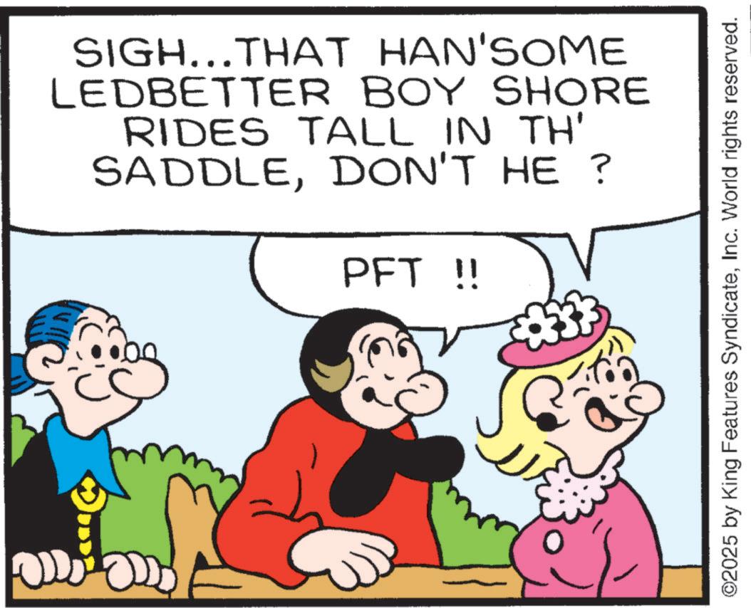 Pleased OCR: SIGH...THAT HAN'SOME LEDBETTER BOY SHORE RIDES TALL IN TH' SADDLEDON'T HE ? PFT !! ©2025 by King Features SyndicateInc. World rights reserved. SIGH ... THAT HAN'SOME LEDBETTER BOY SHORE RIDES TALL IN TH ' SADDLEDON'T HE ? PFT !! © 2025 by King Features SyndicateInc. World rights reserved .