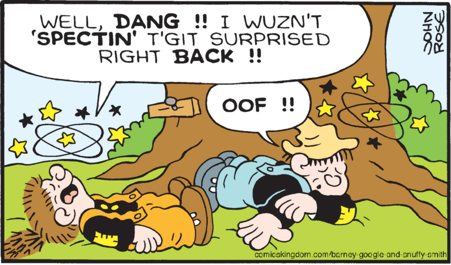 Animation OCR: WELLDANG !! I WUZN'T 'SPECTIN' T'GIT SURPRISED RIGHT BACK !! OOF!! ? 2 NHOC ROSE comicskingdom.com/barney-google-and-snuffy-smith WELLDANG !! I WUZN'T ' SPECTIN ' T'GIT SURPRISED RIGHT BACK !! OOF !! ? 2 NHOC ROSE comicskingdom.com/barney-google-and-snuffy-smith