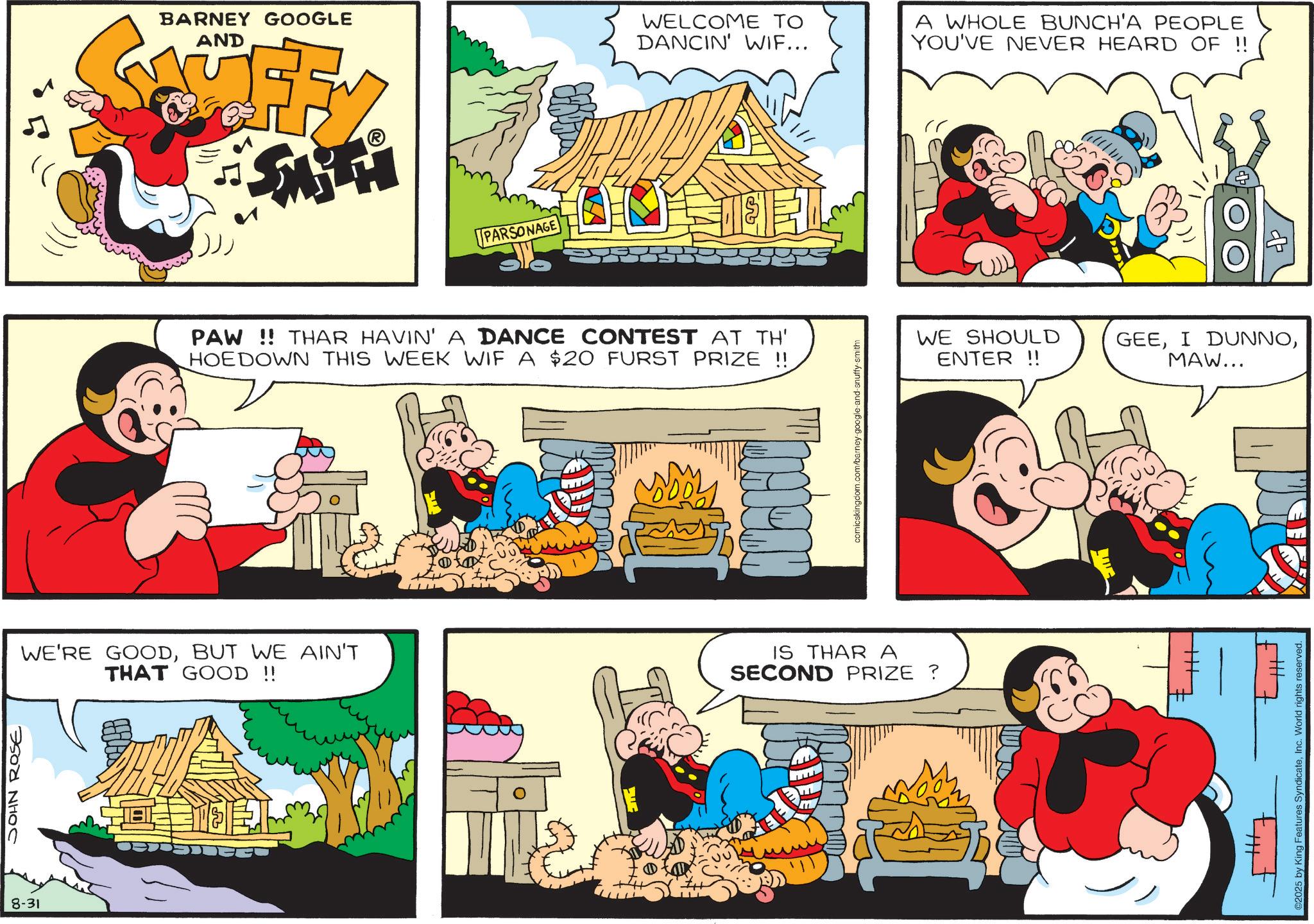 Pleased OCR: 8-31 JOHN ROSE BARNEY GOOGLE AND ? PARSONAGE WELCOME TO DANCIN' WIF... A WHOLE BUNCH'A PEOPLE YOU'VE NEVER HEARD OF !! PAW!! THAR HAVIN' A DANCE CONTEST AT TH' HOEDOWN THIS WEEK WIF A $20 FURST PRIZE !! WE SHOULD ENTER !! GEEMAW... comicskingdom.com/barney-google-and-snuffy-smith WE'RE GOODBUT WE AIN'T THAT GOOD!! ? L IS THAR A SECOND PRIZE ? ©2025 by King Features SyndicateInc. World rights reserved. 8-31 JOHN ROSE BARNEY GOOGLE AND ? PARSONAGE WELCOME TO DANCIN ' WIF ... A WHOLE BUNCH'A PEOPLE YOU'VE NEVER HEARD OF !! PAW !! THAR HAVIN ' A DANCE CONTEST AT TH ' HOEDOWN THIS WEEK WIF A $ 20 FURST PRIZE !! WE SHOULD ENTER !! GEEI DUNNOMAW ... comicskingdom.com/barney-google-and-snuffy-smith WE'RE GOODBUT WE AIN'T THAT GOOD !! ? L IS THAR A SECOND PRIZE ? © 2025 by King Features SyndicateInc. World rights reserved .