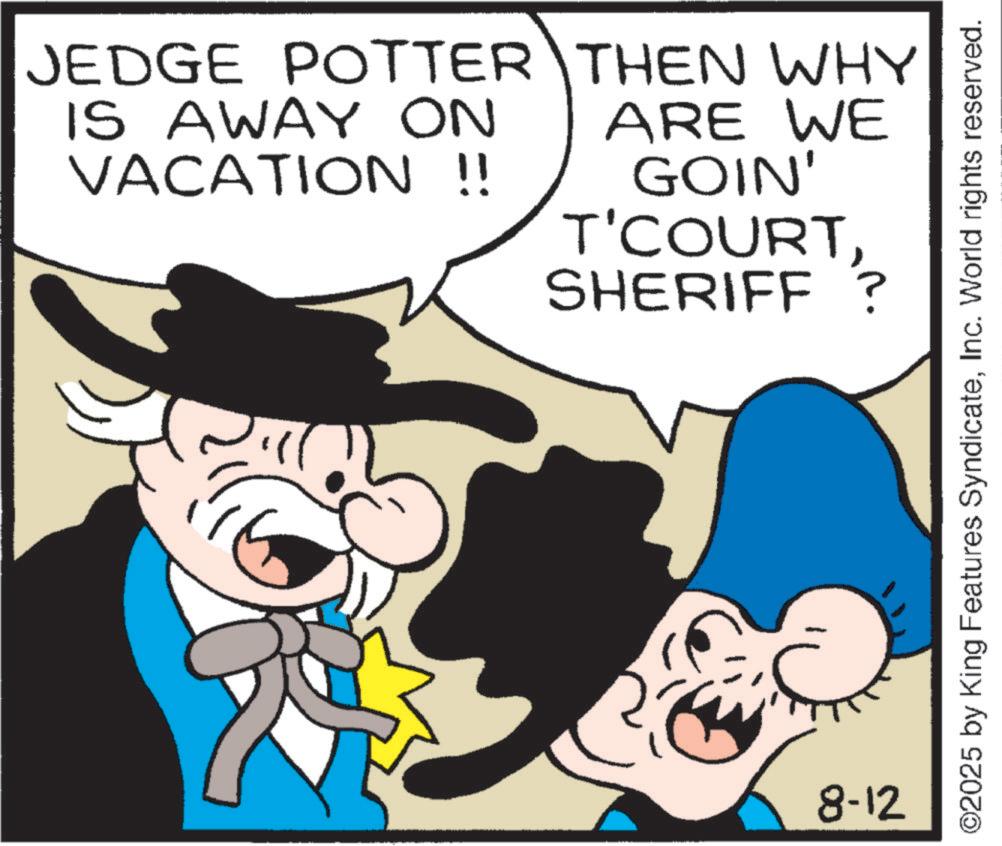 Comic book OCR: JEDGE POTTER THEN WHY IS AWAY ON VACATION !! ARE WE GOIN' T'COURTSHERIFF ? 8-12 ©2025 by King Features SyndicateInc. World rights reserved. JEDGE POTTER THEN WHY IS AWAY ON VACATION !! ARE WE GOIN ' T'COURTSHERIFF ? 8-12 © 2025 by King Features SyndicateInc. World rights reserved .