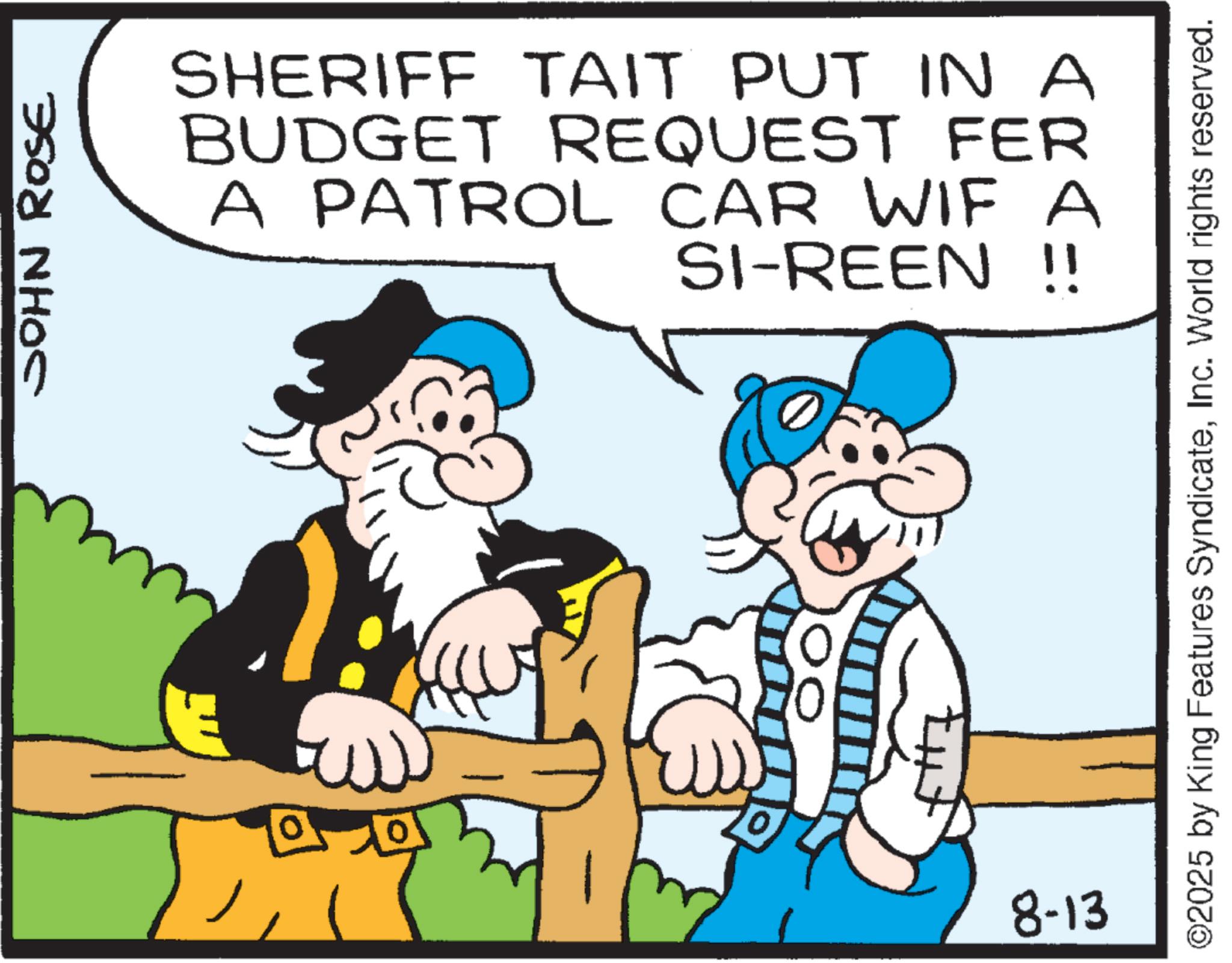 Fiction OCR: JOHN ROSE SHERIFF TAIT PUT IN A BUDGET REQUEST FER A PATROL CAR WIF A SI-REEN !! E 8-13 ©2025 by King Features SyndicateInc. World rights reserved. JOHN ROSE SHERIFF TAIT PUT IN A BUDGET REQUEST FER A PATROL CAR WIF A SI - REEN !! E 8-13 © 2025 by King Features SyndicateInc. World rights reserved .