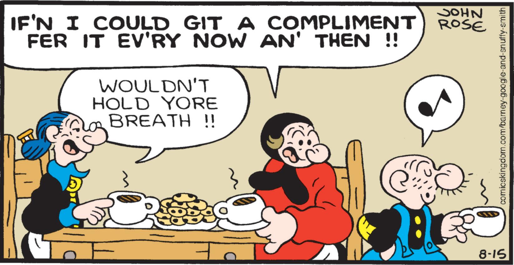Comic book OCR: IF'N I COULD GIT A COMPLIMENT FER IT EV'RY NOW AN' THEN !! WOULDN'T HOLD YORE BREATH !! ROSE ? 8-15 NHOC comicskingdom.com/barney-google-and-snuffy-smith IF'N I COULD GIT A COMPLIMENT FER IT EV'RY NOW AN ' THEN !! WOULDN'T HOLD YORE BREATH !! ROSE ? 8-15 NHOC comicskingdom.com/barney-google-and-snuffy-smith