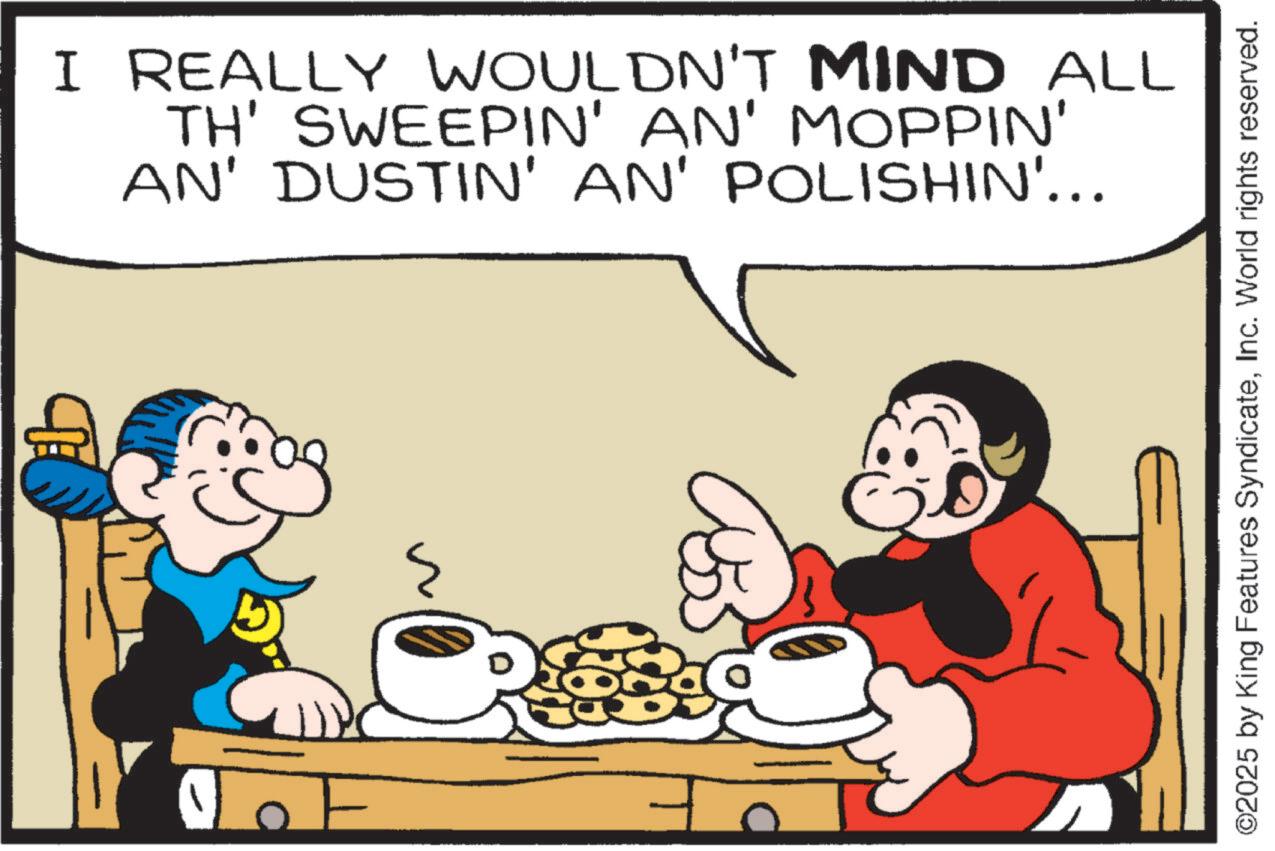 Comics OCR: I REALLY WOULDN'T MIND ALL TH' SWEEPIN' AN' MOPPIN' AN' DUSTIN' AN' POLISHIN'... ©2025 by King Features SyndicateInc. World rights reserved. I REALLY WOULDN'T MIND ALL TH ' SWEEPIN ' AN ' MOPPIN ' AN ' DUSTIN ' AN ' POLISHIN ' ... © 2025 by King Features SyndicateInc. World rights reserved .