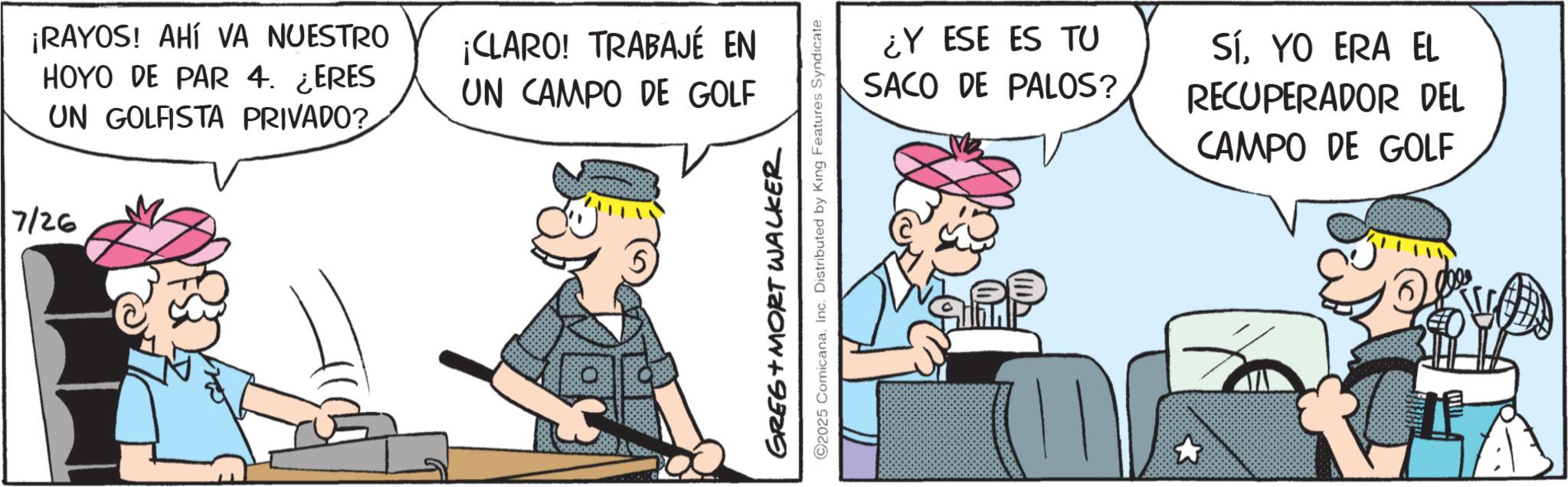 Pleased OCR: ¡RAYOS! AHÍ VA NUESTRO HOYO DE PAR 4. ¿ERES UN GOLFISTA PRIVADO? 7/26 ¡CLARO! TRABAJÉ EN UN CAMPO DE GOLF GREG+MORT WALKER ©2025 ComicanaInc. Distributed by King Features Syndicate. ¿Y ESE ES TU SACO DE PALOS? SíYO ERA EL RECUPERADOR DEL CAMPO DE GOLF ¡ RAYOS ! AHÍ VA NUESTRO HOYO DE PAR 4. ¿ ERES UN GOLFISTA PRIVADO ? 7/26 ¡ CLARO ! TRABAJÉ EN UN CAMPO DE GOLF GREG + MORT WALKER © 2025 ComicanaInc. Distributed by King Features Syndicate . ¿ Y ESE ES TU SACO DE PALOS ? SíYO ERA EL RECUPERADOR DEL CAMPO DE GOLF