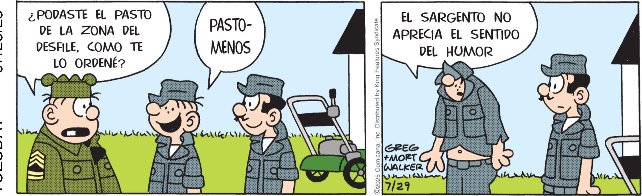 Animated cartoon OCR: ¿PODASTE EL PASTO DE LA ZONA DEL PASTO- DESFILECOMO TE LO ORDENÉ? MENOS KI C2025 ComicanaInc. Distributed by King Features Syndicate. EL SARGENTO NO APRECIA EL SENTIDO DEL HUMOR GREG +MORT WALKER 7/29 ¿ PODASTE EL PASTO DE LA ZONA DEL PASTO- DESFILECOMO TE LO ORDENÉ ? MENOS KI C2025 ComicanaInc. Distributed by King Features Syndicate . EL SARGENTO NO APRECIA EL SENTIDO DEL HUMOR GREG + MORT WALKER 7/29