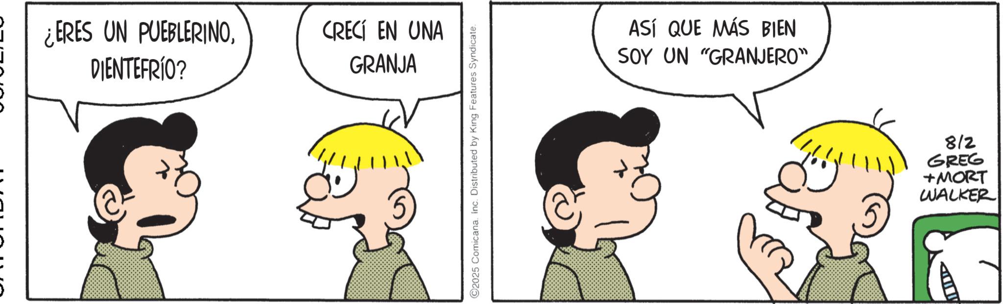 Animated cartoon OCR: ¿ERES UN PUEBLERINODIENTEFRÍO? CRECÍ EN UNA GRANJA 2025 Comicana. Inc. Distributed by King Features Syndicate. ASÍ QUE MÁS BIEN SOY UN "GRANJERO" LID 812 GREG +MORT WALKER ¿ ERES UN PUEBLERINODIENTEFRÍO ? CRECÍ EN UNA GRANJA 2025 Comicana . Inc. Distributed by King Features Syndicate . ASÍ QUE MÁS BIEN SOY UN " GRANJERO " LID 812 GREG + MORT WALKER