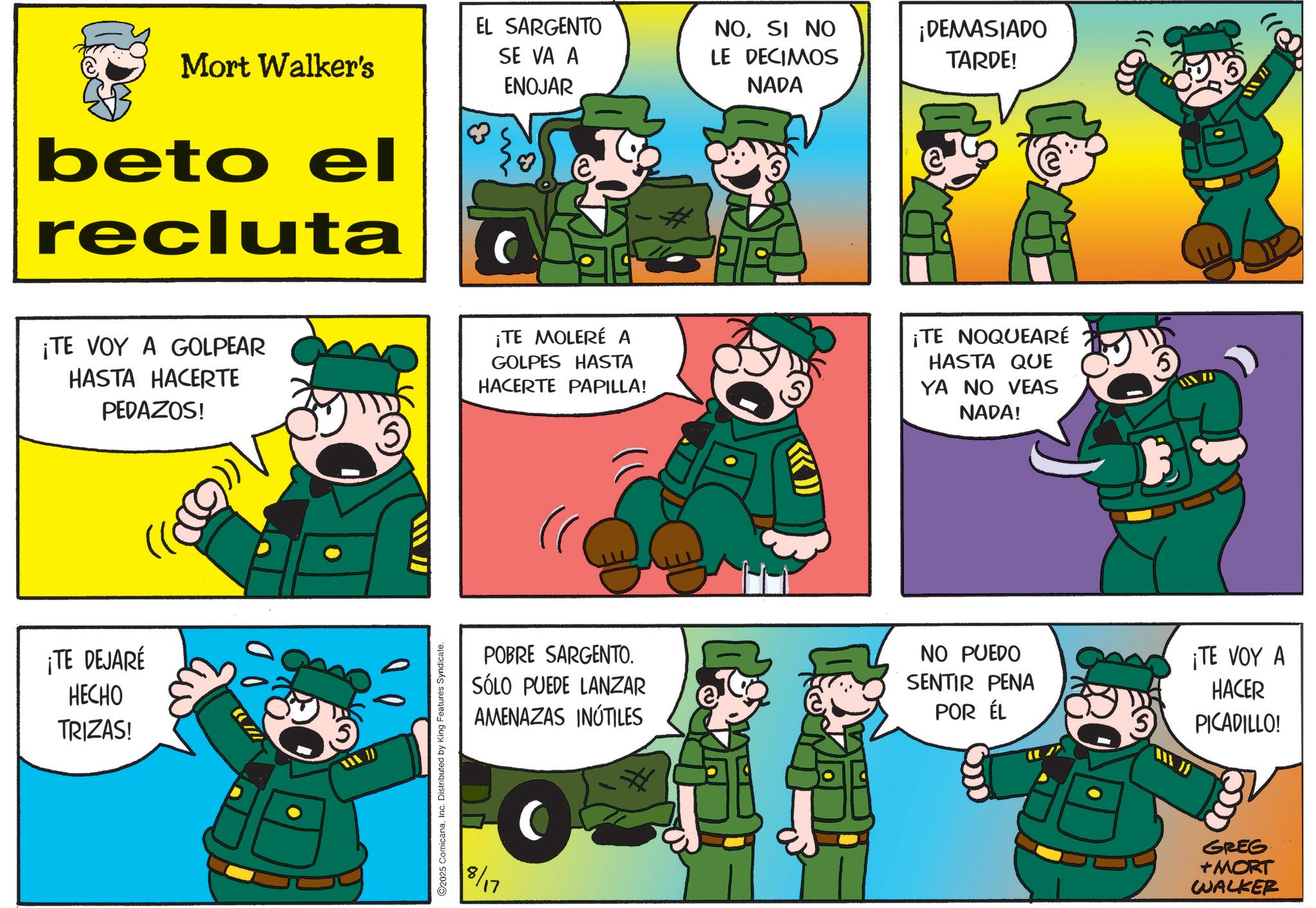 Photo caption OCR: Mort Walker's beto el recluta EL SARGENTO SE VA A ENOJAR NOSI NO LE DECIMOS NADA ¡DEMASIADO TARDE! ¡TE VOY A GOLPEAR HASTA HACERTE PEDAZOS! ¡TE MOLERÉ A GOLPES HASTA HACERTE PAPILLA! ¡TE NOQUEARÉ HASTA QUE YA NO VEAS NADA! ¡TE DEJARE HECHO TRIZAS! ©2025 ComicanaInc. Distributed by King Features Syndicate. POBRE SARGENTO. SÓLO PUEDE LANZAR AMENAZAS INÚTILES 8/17 NO PUEDO SENTIR PENA POR ÉL 5 1100 ¡TE VOY A HACER PICADILLO! GREG +MORT WALKER Mort Walker's beto el recluta EL SARGENTO SE VA A ENOJAR NOSI NO LE DECIMOS NADA ¡ DEMASIADO TARDE ! ¡ TE VOY A GOLPEAR HASTA HACERTE PEDAZOS ! ¡ TE MOLERÉ A GOLPES HASTA HACERTE PAPILLA ! ¡ TE NOQUEARÉ HASTA QUE YA NO VEAS NADA ! ¡ TE DEJARE HECHO TRIZAS ! © 2025 ComicanaInc. Distributed by King Features Syndicate . POBRE SARGENTO . SÓLO PUEDE LANZAR AMENAZAS INÚTILES 8/17 NO PUEDO SENTIR PENA POR ÉL 5 1100 ¡ TE VOY A HACER PICADILLO ! GREG + MORT WALKER