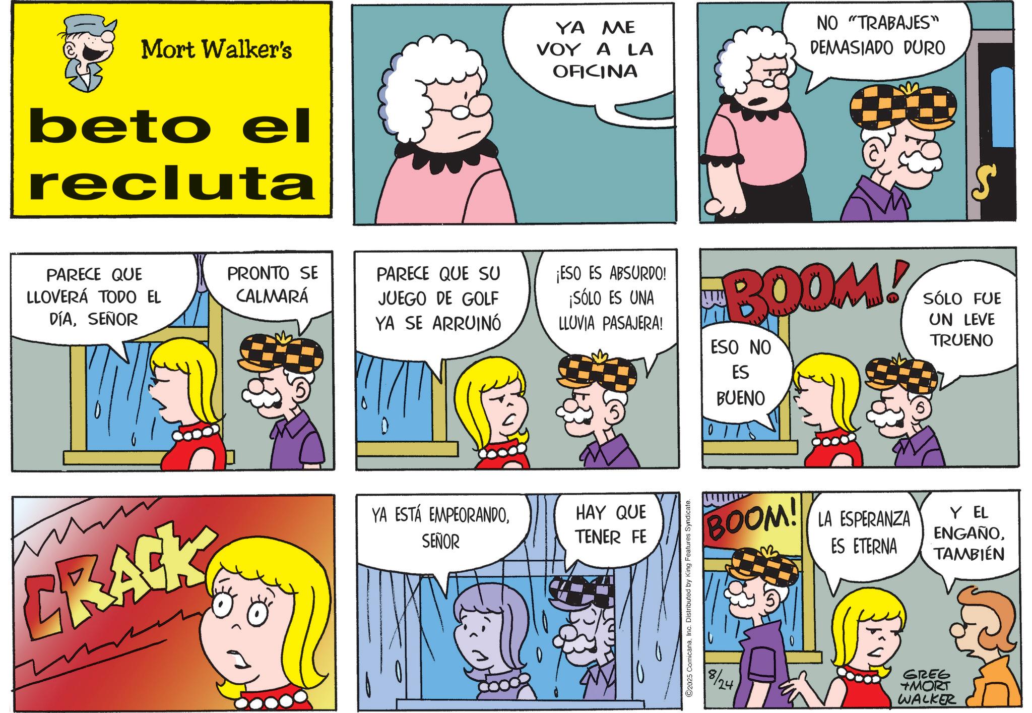 Animation OCR: Mort Walker's beto el recluta PARECE QUE LLOVERÁ TODO EL DÍASEÑOR PRONTO SE CALMARÁ PARECE QUE SU JUEGO DE GOLF YA SE ARRUINÓ CRACK YA ESTÁ EMPEORANDOSEÑOR YA ME VOY A LA OFICINA NO "TRABAJES" DEMASIADO DURO ¡ESO ES ABSURDO! ¡SÓLO ES UNA LLUVIA PASAJERA! BOOM! ESO NO ES BUENO SÓLO FUE UN LEVE TRUENO HAY QUE TENER FE ©2025 ComicanaInc. Distributed by King Features Syndicate. BOOM! LA ESPERANZA ES ETERNA Y EL ENGAÑOTAMBIÉN 8/24 GREG +MORT WALKER Mort Walker's beto el recluta PARECE QUE LLOVERÁ TODO EL DÍASEÑOR PRONTO SE CALMARÁ PARECE QUE SU JUEGO DE GOLF YA SE ARRUINÓ CRACK YA ESTÁ EMPEORANDOSEÑOR YA ME VOY A LA OFICINA NO " TRABAJES " DEMASIADO DURO ¡ ESO ES ABSURDO ! ¡ SÓLO ES UNA LLUVIA PASAJERA ! BOOM ! ESO NO ES BUENO SÓLO FUE UN LEVE TRUENO HAY QUE TENER FE © 2025 ComicanaInc. Distributed by King Features Syndicate . BOOM ! LA ESPERANZA ES ETERNA Y EL ENGAÑOTAMBIÉN 8/24 GREG + MORT WALKER