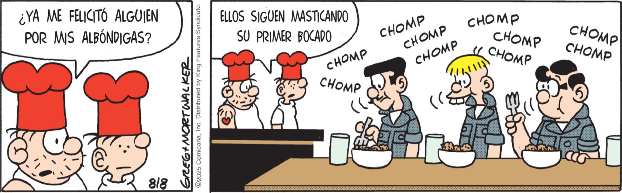 Animated cartoon OCR: ¿YA ME FELICITÓ ALGUIEN POR MIS ALBÓNDIGAS? 818 GREG MORTWALKER ©2025 ComicanaInc. Distributed by King Features Syndicate. ELLOS SIGUEN MASTICANDO SU PRIMER BOCADO CHOMP CHOMP CHOMP CHOMP CHOMP G CHOMP CHOMP CHOMP CHOMP CHOMP ¿ YA ME FELICITÓ ALGUIEN POR MIS ALBÓNDIGAS ? 818 GREG MORTWALKER © 2025 ComicanaInc. Distributed by King Features Syndicate . ELLOS SIGUEN MASTICANDO SU PRIMER BOCADO CHOMP CHOMP CHOMP CHOMP CHOMP G CHOMP CHOMP CHOMP CHOMP CHOMP