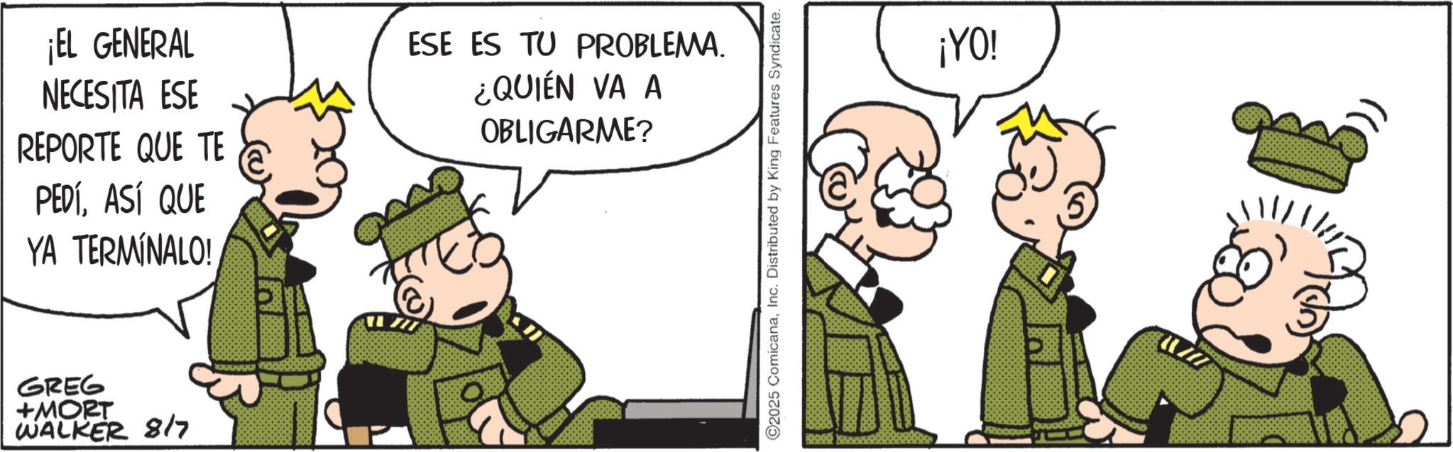 Animated cartoon OCR: ¡EL GENERAL NECESITA ESE REPORTE QUE TE PEDÍASÍ QUE YA TERMÍNALO! ESE ES TU PROBLEMA. ¿QUIÉN VA A OBLIGARME? GREG +MORT WALKER 8/7 ©2025 ComicanaInc. Distributed by King Features Syndicate. ¡YO! ¡ EL GENERAL NECESITA ESE REPORTE QUE TE PEDÍASÍ QUE YA TERMÍNALO ! ESE ES TU PROBLEMA . ¿ QUIÉN VA A OBLIGARME ? GREG + MORT WALKER 8/7 © 2025 ComicanaInc. Distributed by King Features Syndicate . ¡ YO !