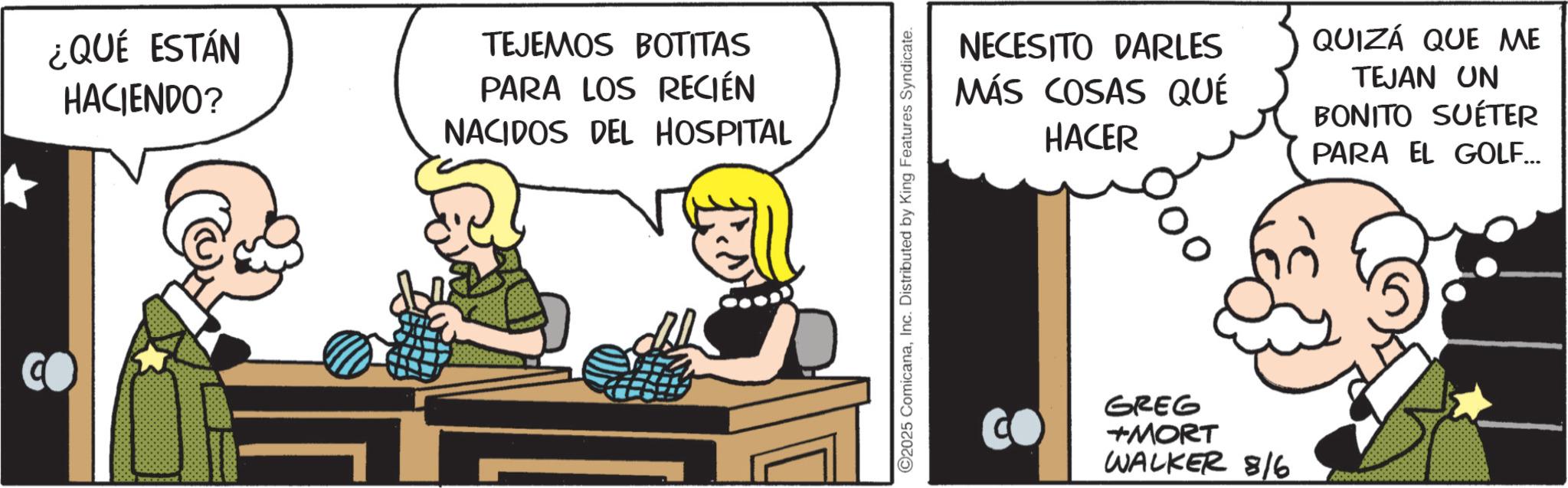 Comic book OCR: ¿QUÉ ESTÁN HACIENDO? TEJEMOS BOTITAS PARA LOS RECIÉN NACIDOS DEL HOSPITAL ©2025 ComicanaInc. Distributed by King Features Syndicate. NECESITO DARLES MÁS COSAS QUÉ HACER QUIZÁ QUE ME TEJAN UN BONITO SUÉTER PARA EL GOLF... GREG +MORT WALKER 8/6 ¿ QUÉ ESTÁN HACIENDO ? TEJEMOS BOTITAS PARA LOS RECIÉN NACIDOS DEL HOSPITAL © 2025 ComicanaInc. Distributed by King Features Syndicate . NECESITO DARLES MÁS COSAS QUÉ HACER QUIZÁ QUE ME TEJAN UN BONITO SUÉTER PARA EL GOLF ... GREG + MORT WALKER 8/6