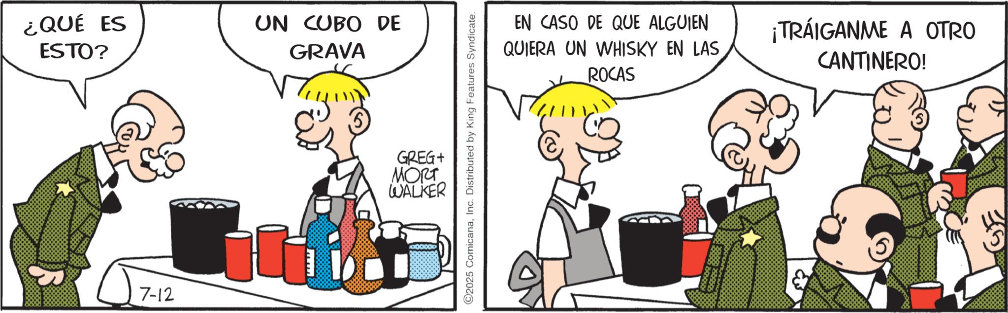 Publication OCR: ¿QUÉ ES ESTO? UN CUBO DE GRAVA 7-12 ©2025 ComicanaInc. Distributed by King Features Syndicate. GREG+ MORT WALKER EN CASO DE QUE ALGUIEN QUIERA UN WHISKY EN LAS ROCAS ¡TRÁIGANME A OTRO CANTINERO! & ¿ QUÉ ES ESTO ? UN CUBO DE GRAVA 7-12 © 2025 ComicanaInc. Distributed by King Features Syndicate . GREG + MORT WALKER EN CASO DE QUE ALGUIEN QUIERA UN WHISKY EN LAS ROCAS ¡ TRÁIGANME A OTRO CANTINERO ! &