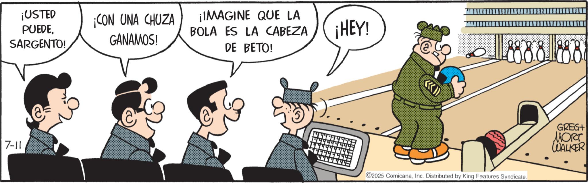 Fiction OCR: ¡USTED PUEDESARGENTO! ¡CON UNA CHUZA GANAMOS! ¡IMAGINE QUE LA BOLA ES LA CABEZA DE BETO! 7-11 ¡HEY! 8888888 C2025 ComicanaInc. Distributed by King Features Syndicate. GREG+ MORT WALKER ¡ USTED PUEDESARGENTO ! ¡ CON UNA CHUZA GANAMOS ! ¡ IMAGINE QUE LA BOLA ES LA CABEZA DE BETO ! 7-11 ¡ HEY ! 8888888 C2025 ComicanaInc. Distributed by King Features Syndicate . GREG + MORT WALKER