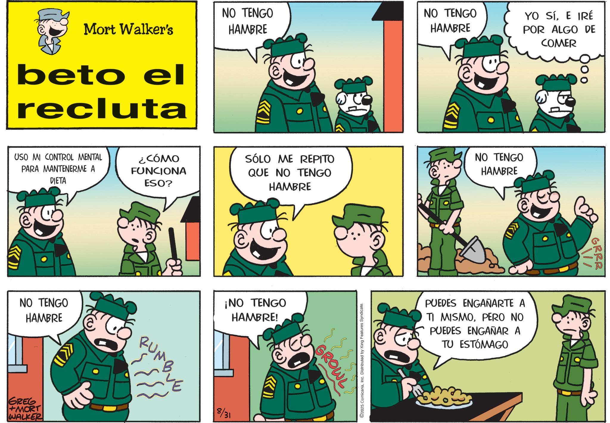 Photo caption OCR: Mort Walker's beto el recluta NO TENGO HAMBRE NO TENGO HAMBRE YO SíE IRÉ POR ALGO DE COMER KIL USO MI CONTROL MENTAL PARA MANTENERME A DIETA ¿CÓMO FUNCIONA ESO? SÓLO ME REPITO NO TENGO QUE NO TENGO HAMBRE HAMBRE NO TENGO HAMBRE GREG +MORT WALKER RUMBUE ¡NO TENGO HAMBRE! 8/31 I 2025 ComicanaInc. Distributed by King Features Syndicate. GROWL PUEDES ENGAÑARTE A TI MISMOPERO NO PUEDES ENGAÑAR A TU ESTÓMAGO GRRR M Mort Walker's beto el recluta NO TENGO HAMBRE NO TENGO HAMBRE YO SíE IRÉ POR ALGO DE COMER KIL USO MI CONTROL MENTAL PARA MANTENERME A DIETA ¿ CÓMO FUNCIONA ESO ? SÓLO ME REPITO NO TENGO QUE NO TENGO HAMBRE HAMBRE NO TENGO HAMBRE GREG + MORT WALKER RUMBUE ¡ NO TENGO HAMBRE ! 8/31 I 2025 ComicanaInc. Distributed by King Features Syndicate . GROWL PUEDES ENGAÑARTE A TI MISMOPERO NO PUEDES ENGAÑAR A TU ESTÓMAGO GRRR M