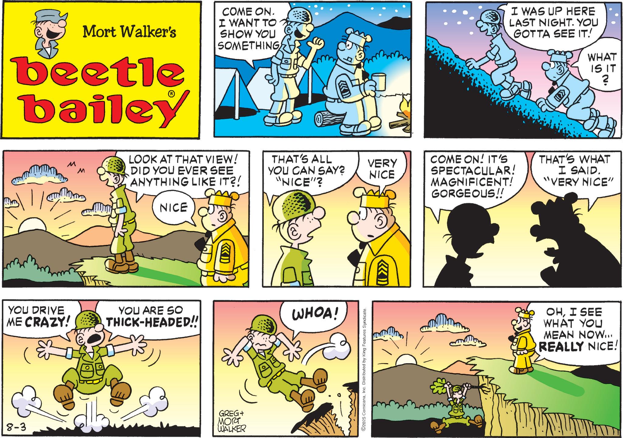 Animated cartoon OCR: Mort Walker's beetle bailey COME ON. I WANT TO SHOW YOU SOMETHING I WAS UP HERE LAST NIGHT. YOU GOTTA SEE IT! WHAT IS IT ? M M LOOK AT THAT VIEW! DID YOU EVER SEE ANYTHING LIKE IT?! NICE THAT'S ALL VERY COME ON! IT'S THAT'S WHAT YOU CAN SAY? NICE SPECTACULAR! "NICE"? MAGNIFICENT! GORGEOUS!! I SAID. "VERY NICE" YOU DRIVE ME CRAZY! YOU ARE SO THICK-HEADED!! WHOA! 8-3 GREG+ MORT WALKER O2025 ComicanaInc. Distributed by King Features Syndicate. (77 OHI SEE WHAT YOU MEAN NOW... REALLY NICE! Mort Walker's beetle bailey COME ON . I WANT TO SHOW YOU SOMETHING I WAS UP HERE LAST NIGHT . YOU GOTTA SEE IT ! WHAT IS IT ? M M LOOK AT THAT VIEW ! DID YOU EVER SEE ANYTHING LIKE IT ?! NICE THAT'S ALL VERY COME ON ! IT'S THAT'S WHAT YOU CAN SAY ? NICE SPECTACULAR ! " NICE " ? MAGNIFICENT ! GORGEOUS !! I SAID . " VERY NICE " YOU DRIVE ME CRAZY ! YOU ARE SO THICK - HEADED !! WHOA ! 8-3 GREG + MORT WALKER O2025 ComicanaInc. Distributed by King Features Syndicate . ( 77 OHI SEE WHAT YOU MEAN NOW ... REALLY NICE !