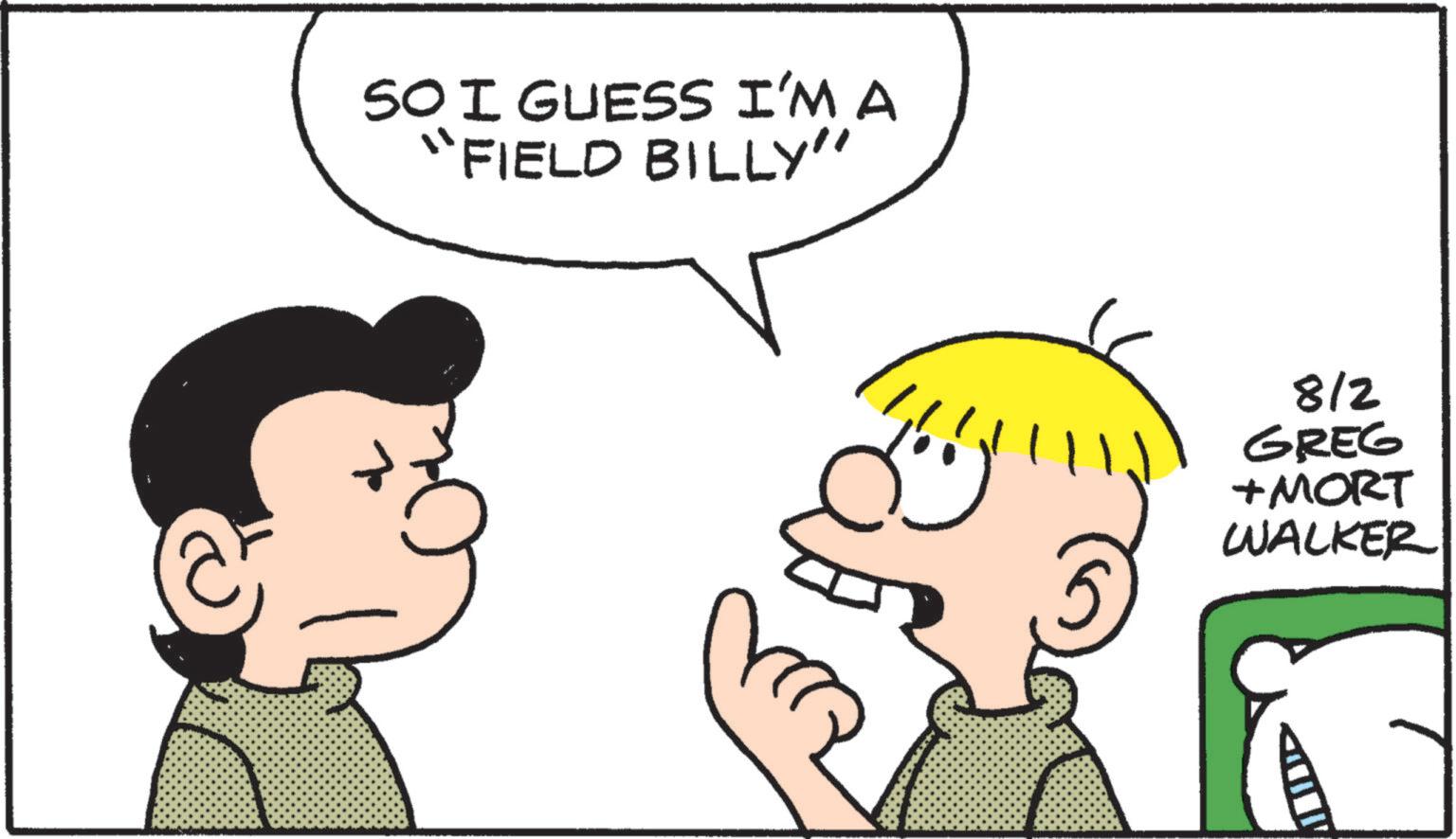 Animated cartoon OCR: SO I GUESS I'M A "FIELD BILLY" 8/2 GREG + MORT WALKER SO I GUESS I'M A " FIELD BILLY " 8/2 GREG + MORT WALKER