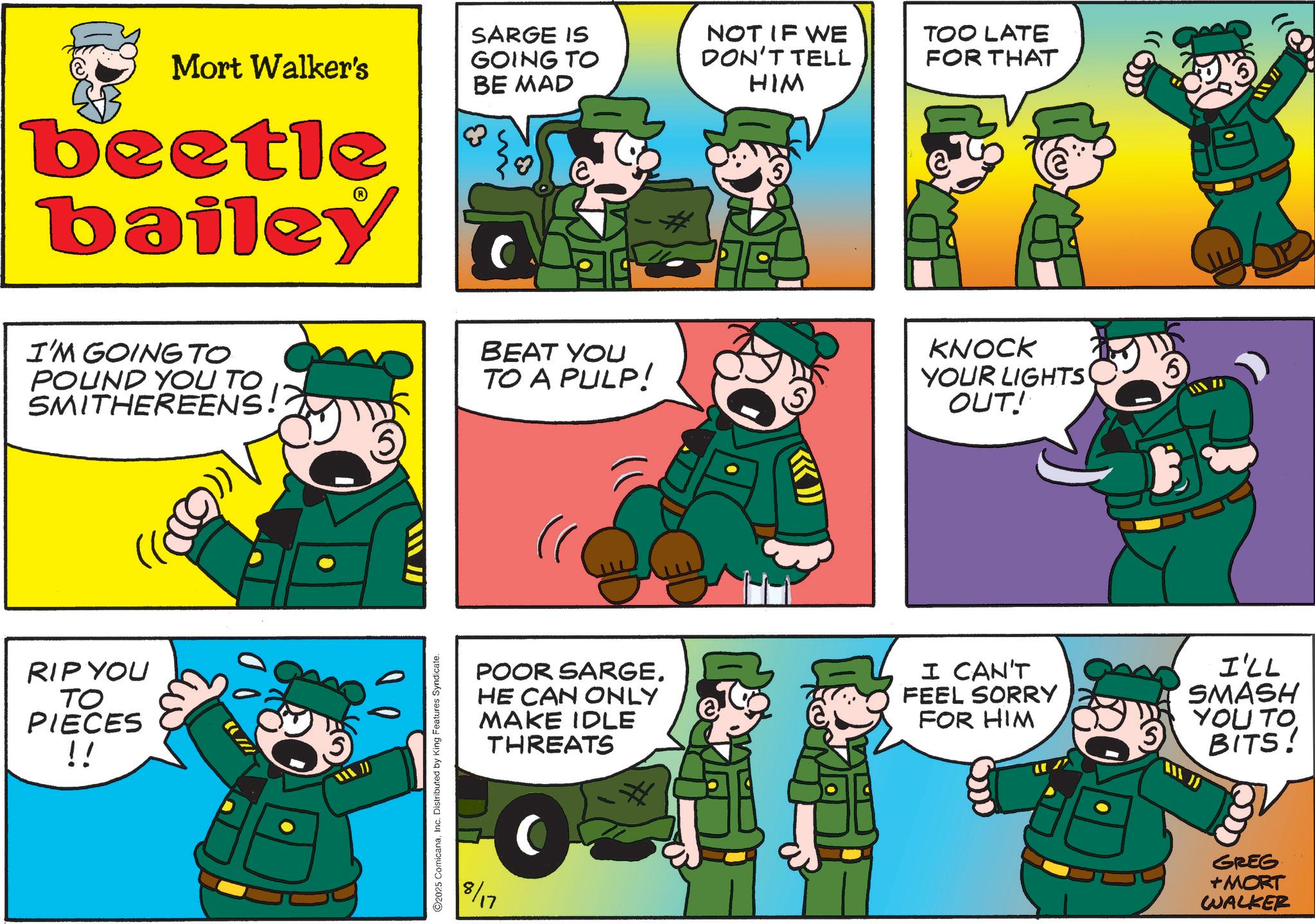 Photo caption OCR: Mort Walker's SARGE IS GOING TO BE MAD NOT IF WE TOO LATE DON'T TELL HIM FOR THAT beetle bailey I'M GOING TO POUND YOU TO SMITHEREENS! RIP YOU TO PIECES !! 2025 ComicanaInc. Distributed by King Features Syndicate. BEAT YOU TO A PULP! KNOCK YOUR LIGHTS OUT! POOR SARGE. HE CAN ONLY MAKE IDLE THREATS I CAN'T FEEL SORRY FOR HIM I'LL SMASH YOU TO BITS! 8/17 GREG +MORT WALKER Mort Walker's SARGE IS GOING TO BE MAD NOT IF WE TOO LATE DON'T TELL HIM FOR THAT beetle bailey I'M GOING TO POUND YOU TO SMITHEREENS ! RIP YOU TO PIECES !! 2025 ComicanaInc. Distributed by King Features Syndicate . BEAT YOU TO A PULP ! KNOCK YOUR LIGHTS OUT ! POOR SARGE . HE CAN ONLY MAKE IDLE THREATS I CAN'T FEEL SORRY FOR HIM I'LL SMASH YOU TO BITS ! 8/17 GREG + MORT WALKER