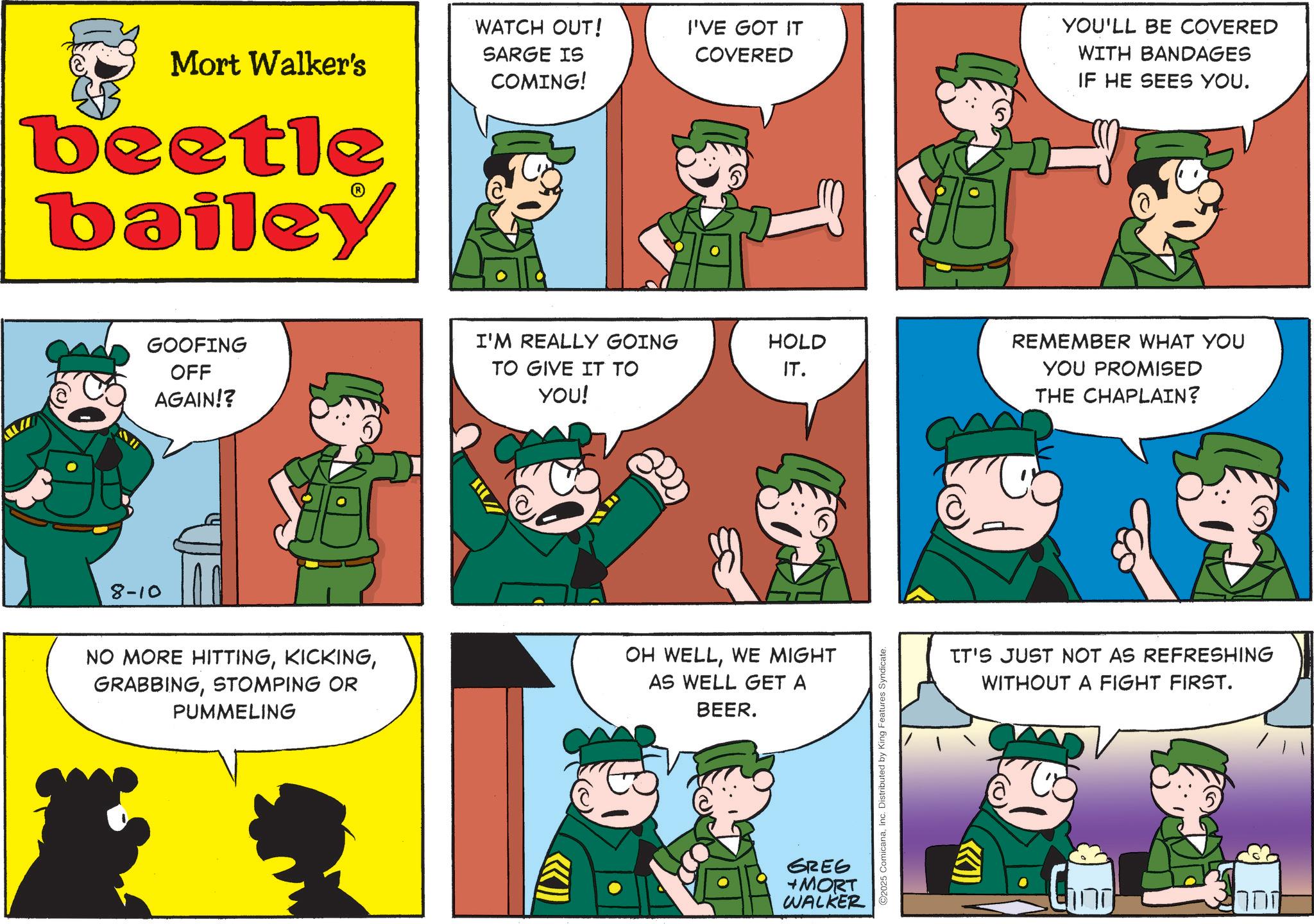 Publication OCR: Mort Walker's beetle bailey WATCH OUT! SARGE IS COMING! I'VE GOT IT COVERED ? YOU'LL BE COVERED WITH BANDAGES IF HE SEES YOU. 8-10 GOOFING OFF AGAIN!? I'M REALLY GOING HOLD TO GIVE IT TO YOU! IT. NO MORE HITTINGSTOMPING OR PUMMELING OH WELLWE MIGHT AS WELL GET A BEER. GREG +MORT WALKER ©2025 ComicanaInc. Distributed by King Features Syndicate. REMEMBER WHAT YOU YOU PROMISED THE CHAPLAIN? IT'S JUST NOT AS REFRESHING WITHOUT A FIGHT FIRST. C ??? ???? Mort Walker's beetle bailey WATCH OUT ! SARGE IS COMING ! I'VE GOT IT COVERED ? YOU'LL BE COVERED WITH BANDAGES IF HE SEES YOU . 8-10 GOOFING OFF AGAIN !? I'M REALLY GOING HOLD TO GIVE IT TO YOU ! IT . NO MORE HITTINGSTOMPING OR PUMMELING OH WELLWE MIGHT AS WELL GET A BEER . GREG + MORT WALKER © 2025 ComicanaInc. Distributed by King Features Syndicate . REMEMBER WHAT YOU YOU PROMISED THE CHAPLAIN ? IT'S JUST NOT AS REFRESHING WITHOUT A FIGHT FIRST . C ??? ????
