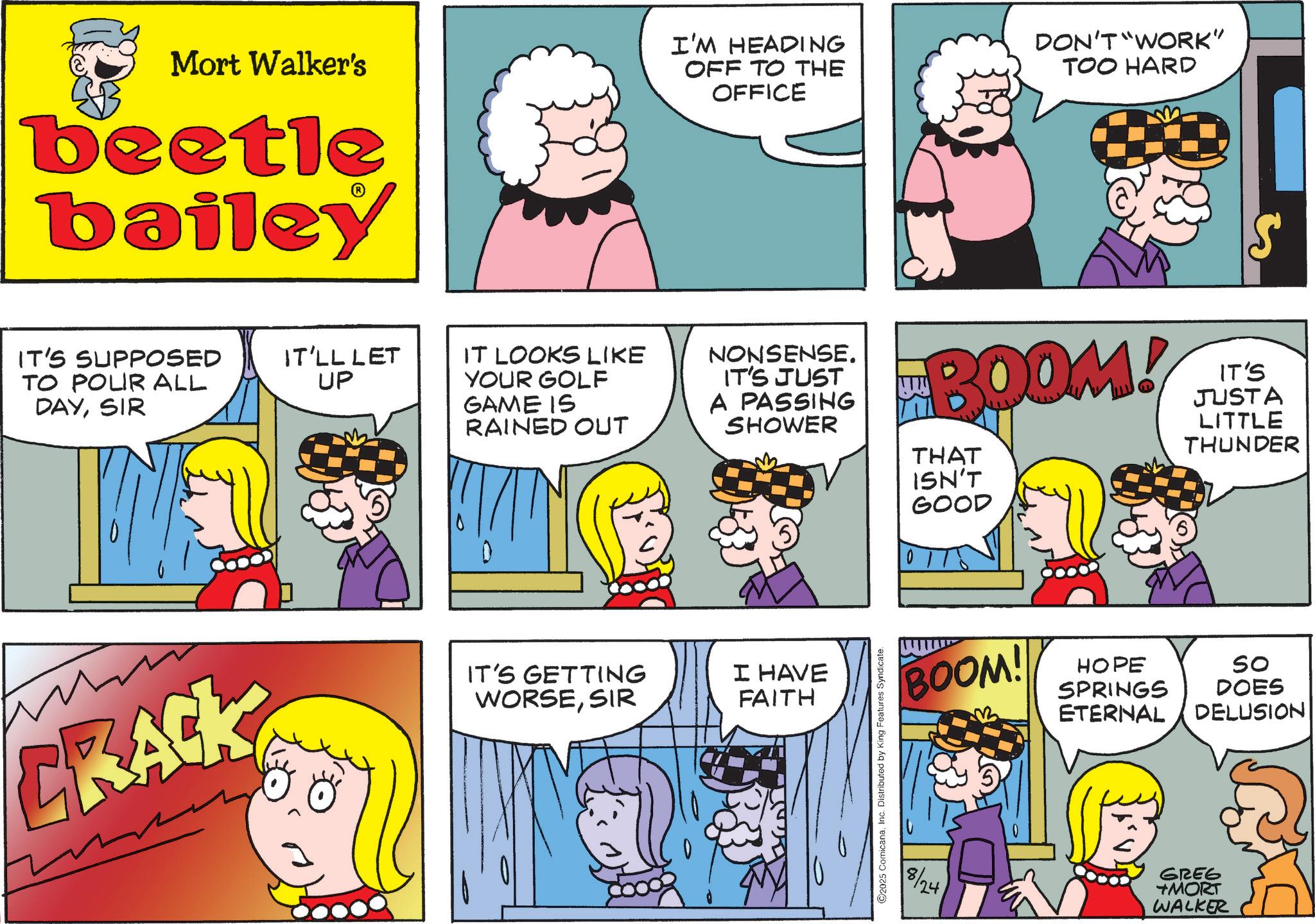 Animated cartoon OCR: Mort Walker's beetle bailey I'M HEADING OFF TO THE OFFICE DON'T WORK" TOO HARD IT'S SUPPOSED TO POLIR ALL DAYSIR IT'LL LET UP IT LOOKS LIKE YOUR GOLF GAME IS RAINED OUT NONSENSE. IT'S JUST A PASSING SHOWER BOOM! THAT ISN'T GOOD IT'S JUSTA LITTLE THUNDER CRACK IT'S GETTING WORSESIR I HAVE FAITH ©2025 ComicanaInc. Distributed by King Features Syndicate. BOOM! So HOPE SPRINGS DOES ETERNAL DELUSION 8/24 GREG TMORT WALKER Mort Walker's beetle bailey I'M HEADING OFF TO THE OFFICE DON'T WORK " TOO HARD IT'S SUPPOSED TO POLIR ALL DAYSIR IT'LL LET UP IT LOOKS LIKE YOUR GOLF GAME IS RAINED OUT NONSENSE . IT'S JUST A PASSING SHOWER BOOM ! THAT ISN'T GOOD IT'S JUSTA LITTLE THUNDER CRACK IT'S GETTING WORSESIR I HAVE FAITH © 2025 ComicanaInc. Distributed by King Features Syndicate . BOOM ! So HOPE SPRINGS DOES ETERNAL DELUSION 8/24 GREG TMORT WALKER