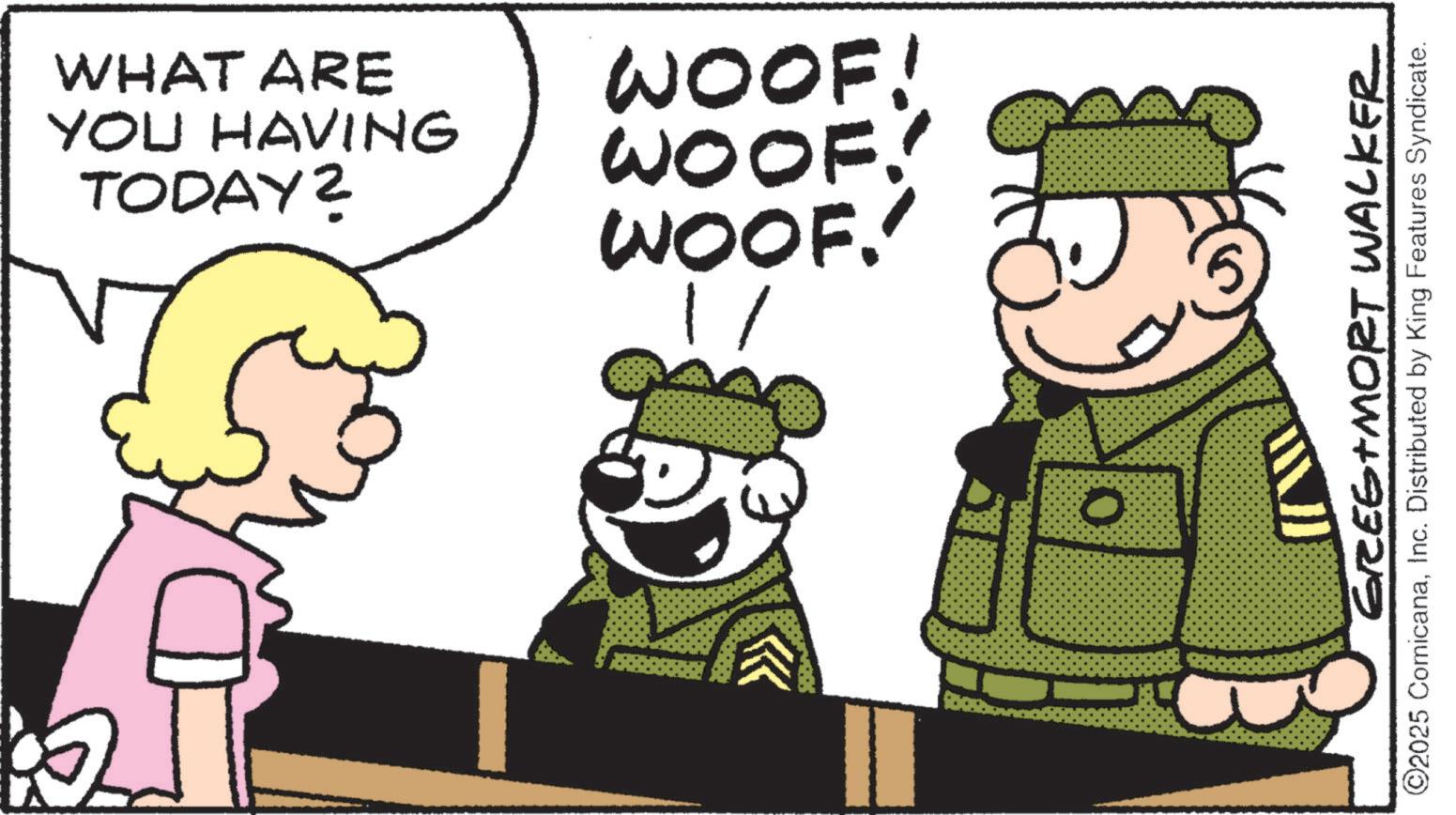Happiness OCR: WHAT ARE WOOF! WOOF! TODAY? YOU HAVING WOOF. 1/ 0 GREG MORT WALKER ©2025 ComicanaInc. Distributed by King Features Syndicate. WHAT ARE WOOF ! WOOF ! TODAY ? YOU HAVING WOOF . 1 / 0 GREG MORT WALKER © 2025 ComicanaInc. Distributed by King Features Syndicate .