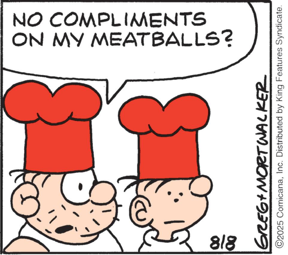 Comfort food OCR: ON MY MEATBALLS? NO COMPLIMENTS 818 GREGA MORT Wacker ©2025 ComicanaInc. Distributed by King Features Syndicate. ON MY MEATBALLS ? NO COMPLIMENTS 818 GREGA MORT Wacker © 2025 ComicanaInc. Distributed by King Features Syndicate .