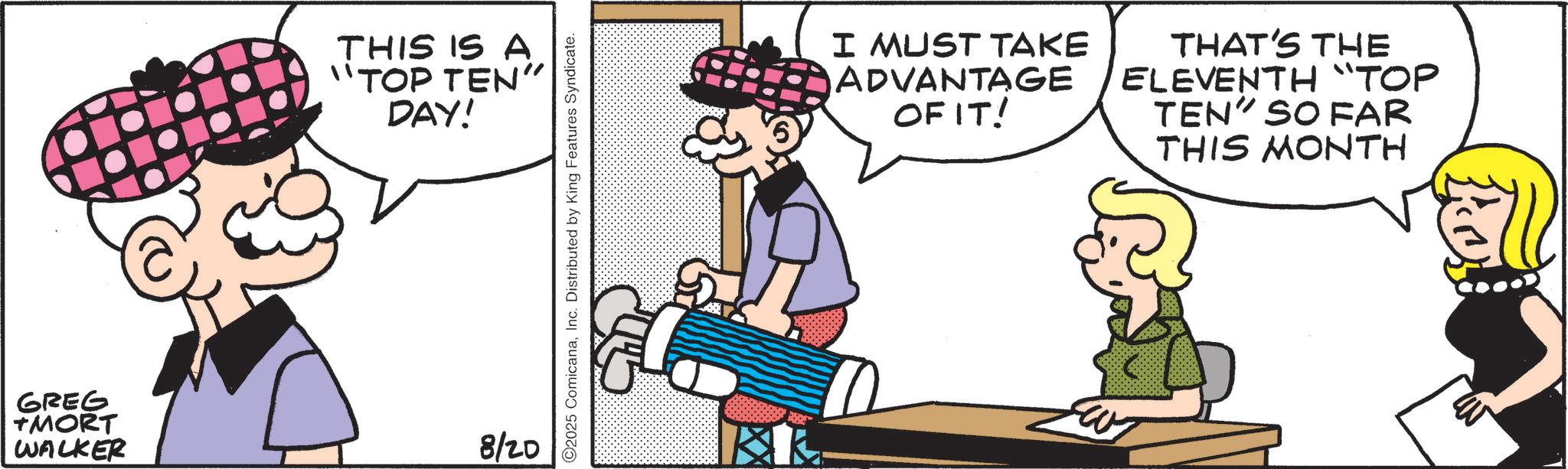 Comic book OCR: GREG TMORT WALKER THIS IS A "TOP TEN" DAY! 8/20 2025 ComicanaInc. Distributed by King Features Syndicate. I MUST TAKE ADVANTAGE OF IT! THAT'S THE ELEVENTH "TOP TEN" SO FAR THIS MONTH GREG TMORT WALKER THIS IS A " TOP TEN " DAY ! 8/20 2025 ComicanaInc. Distributed by King Features Syndicate . I MUST TAKE ADVANTAGE OF IT ! THAT'S THE ELEVENTH " TOP TEN " SO FAR THIS MONTH