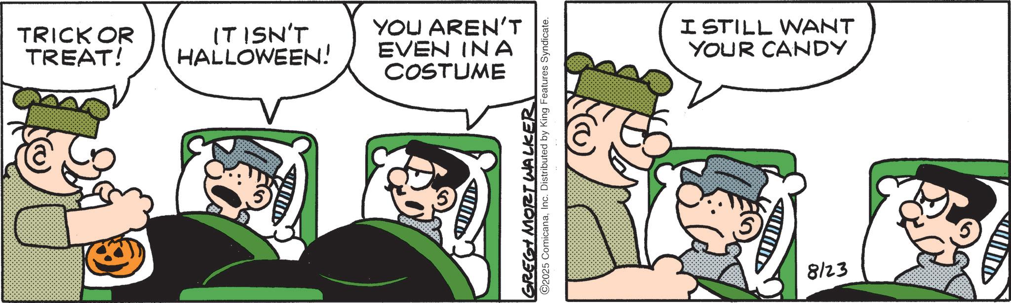 Comic book OCR: TRICK OR TREAT! IT ISN'T HALLOWEEN! YOU AREN'T EVEN INA COSTUME GREG MORT WALKER ©2025 ComicanaInc. Distributed by King Features Syndicate. I STILL WANT YOUR CANDY A 8123 TRICK OR TREAT ! IT ISN'T HALLOWEEN ! YOU AREN'T EVEN INA COSTUME GREG MORT WALKER © 2025 ComicanaInc. Distributed by King Features Syndicate . I STILL WANT YOUR CANDY A 8123