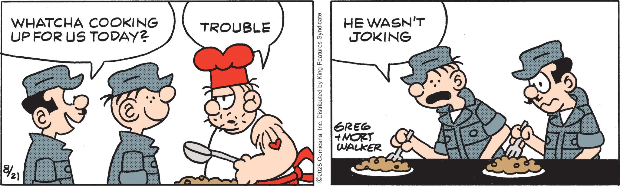 Animated cartoon OCR: 8/21 WHATCHA COOKING UP FOR US TODAY? TROUBLE ©2025 ComicanaInc. Distributed by King Features Syndicate. HE WASN'T JOKING GREG MORT WALKER 8/21 WHATCHA COOKING UP FOR US TODAY ? TROUBLE © 2025 ComicanaInc. Distributed by King Features Syndicate . HE WASN'T JOKING GREG MORT WALKER