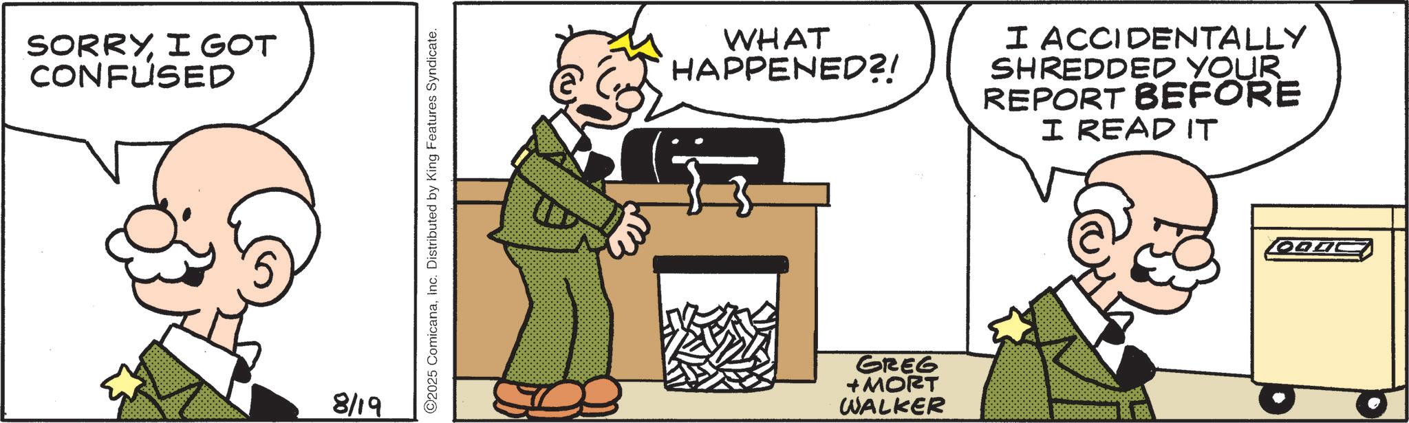Fiction OCR: SORRYI GOT CONFUSED WHAT HAPPENED?! I ACCIDENTALLY SHREDDED YOUR REPORT BEFORE I READ IT 8/19 GREG + MORT WALKER OODC SORRYI GOT CONFUSED WHAT HAPPENED ?! I ACCIDENTALLY SHREDDED YOUR REPORT BEFORE I READ IT 8/19 GREG + MORT WALKER OODC