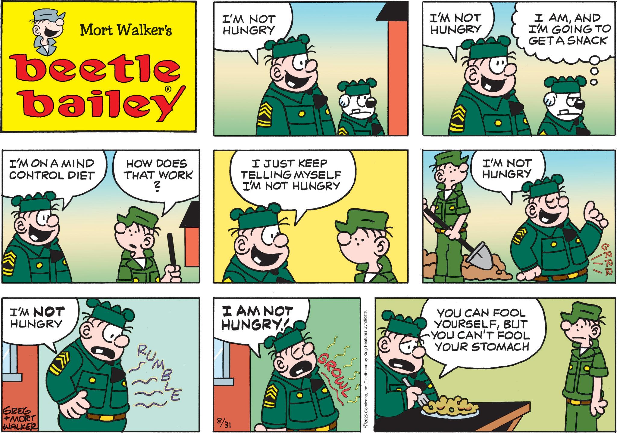 Publication OCR: Mort Walker's I'M NOT HUNGRY beetle bailey I'M NOT HUNGRY I AMAND I'M GOING TO GETA SNACK I'M ON A MIND CONTROL DIET HOW DOES THAT WORK ? I JUST KEEP TELLING MYSELF I'M NOT HUNGRY I'M NOT HUNGRY I'M NOT HUNGRY GREG +MORT WALKER RUMB I AM NOT HUNGRY 8/31 >>>> GROWL O2025 ComicanaInc. Distributed by King Features Syndicate. >>> YOU CAN FOOL YOURSELFBUT YOU CAN'T FOOL YOUR STOMACH 000 GRRR Mort Walker's I'M NOT HUNGRY beetle bailey I'M NOT HUNGRY I AMAND I'M GOING TO GETA SNACK I'M ON A MIND CONTROL DIET HOW DOES THAT WORK ? I JUST KEEP TELLING MYSELF I'M NOT HUNGRY I'M NOT HUNGRY I'M NOT HUNGRY GREG + MORT WALKER RUMB I AM NOT HUNGRY 8/31 >>>> GROWL O2025 ComicanaInc. Distributed by King Features Syndicate . >>> YOU CAN FOOL YOURSELFBUT YOU CAN'T FOOL YOUR STOMACH 000 GRRR