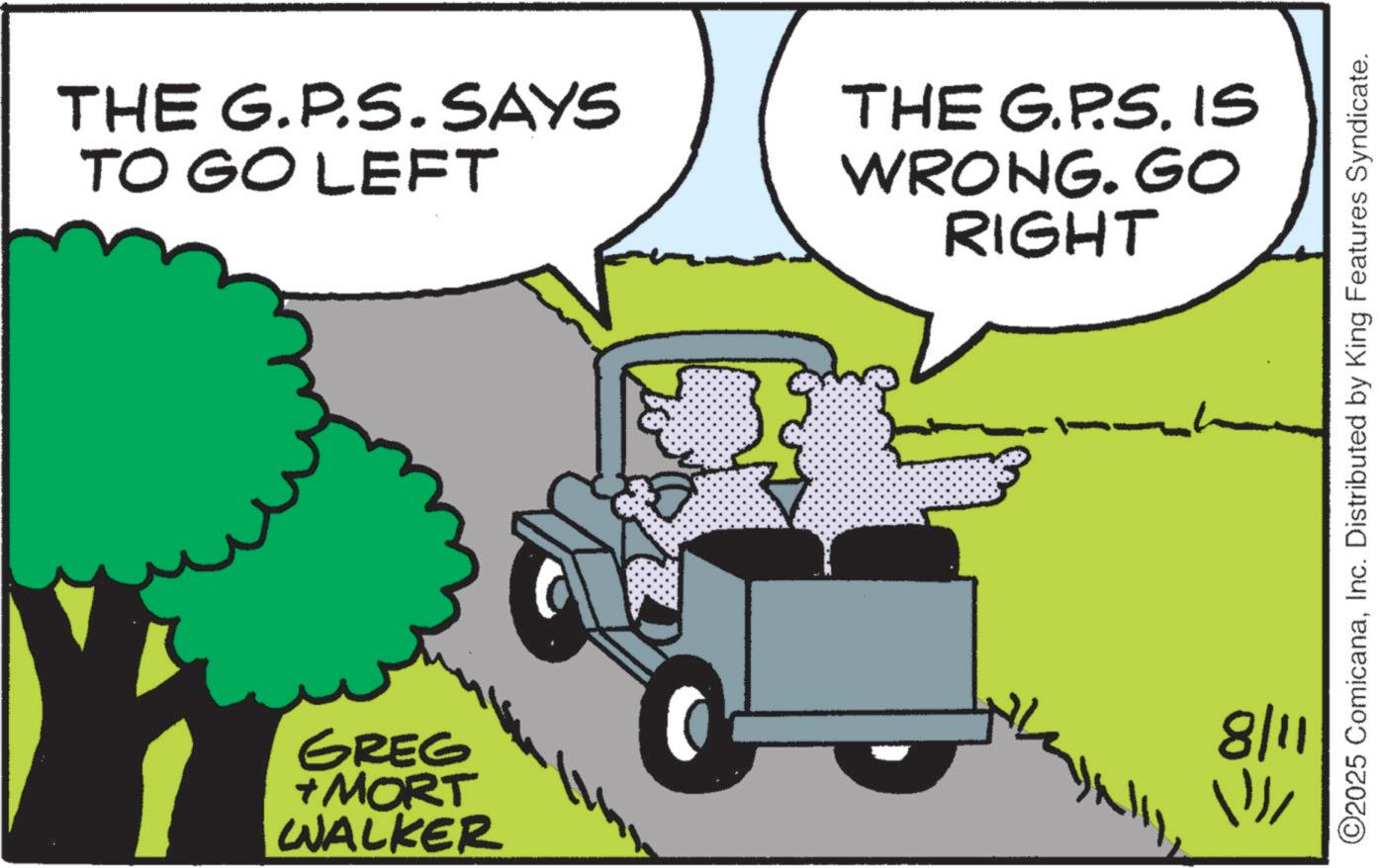 Animated cartoon OCR: THE G.P.S. SAYS TO GO LEFT GREG +MORT WALKER THE G.P.S. IS WRONG. GO RIGHT 8/11 ??? ©2025 ComicanaInc. Distributed by King Features Syndicate. THE G.P.S. SAYS TO GO LEFT GREG + MORT WALKER THE G.P.S. IS WRONG . GO RIGHT 8/11 ??? © 2025 ComicanaInc. Distributed by King Features Syndicate .