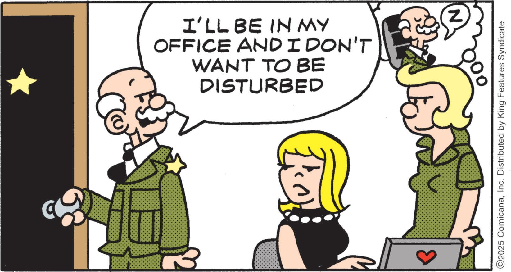 Fictional character OCR: I'LL BE IN MY OFFICE AND I DON'T WANT TO BE DISTURBED ©2025 ComicanaInc. Distributed by King Features Syndicate. I'LL BE IN MY OFFICE AND I DON'T WANT TO BE DISTURBED © 2025 ComicanaInc. Distributed by King Features Syndicate .