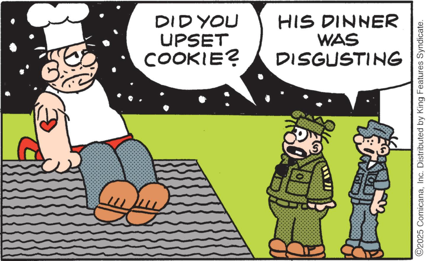 Illustration OCR: DID YOU UPSET COOKIE? HIS DINNER WAS DISGUSTING ©2025 ComicanaInc. Distributed by King Features Syndicate. DID YOU UPSET COOKIE ? HIS DINNER WAS DISGUSTING © 2025 ComicanaInc. Distributed by King Features Syndicate .