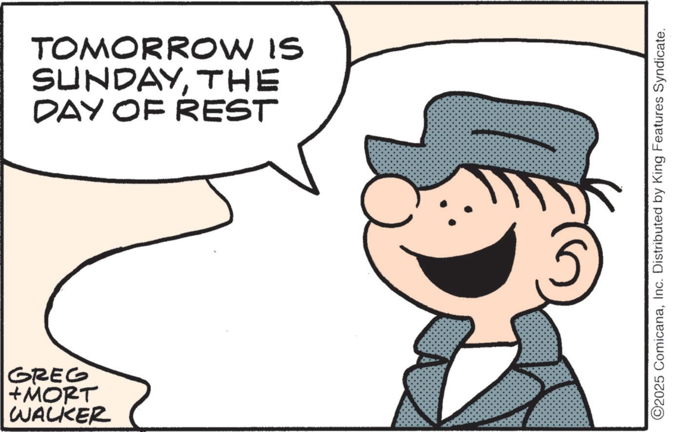 Happiness OCR: GREG +MORT WALKER TOMORROW IS SUNDAYTHE DAY OF REST 5 ©2025 ComicanaInc. Distributed by King Features Syndicate. GREG + MORT WALKER TOMORROW IS SUNDAYTHE DAY OF REST 5 © 2025 ComicanaInc. Distributed by King Features Syndicate .