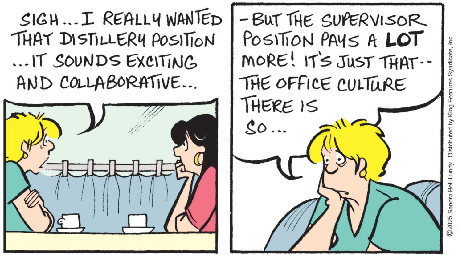 Comics OCR: SIGH... I REALLY WANTED THAT DISTILLERY POSITION ... IT SOUNDS EXCITING AND COLLABORATIVE... - BUT THE SUPERVISOR POSITION PAYS A LOT MORE! IT'S JUST THAT.- THE OFFICE CULTURE THERE IS So... -- ©2025 Sandra Bell-Lundy. Distributed by King Features SyndicateInc. SIGH ... I REALLY WANTED THAT DISTILLERY POSITION ... IT SOUNDS EXCITING AND COLLABORATIVE ... - BUT THE SUPERVISOR POSITION PAYS A LOT MORE ! IT'S JUST THAT.- THE OFFICE CULTURE THERE IS So ... -- © 2025 Sandra Bell - Lundy . Distributed by King Features Syndicate