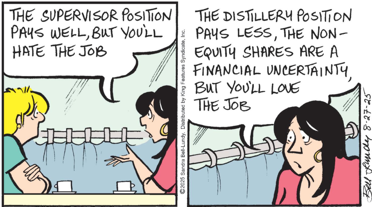 Animation OCR: THE SUPERVISOR POSITION PAYS WELLBUT YOU'LL HATE THE JOB ©2025 Sandra Bell-Lundy. Distributed by King Features SyndicateInc. THE DISTILLERY POSITION PAYS LESSTHE NON- EQUITY SHARES ARE A FINANCIAL UNCERTAINTYBUT YOU'LL LOVE THE JOB Bell Lundy 8-27-25 THE SUPERVISOR POSITION PAYS WELLBUT YOU'LL HATE THE JOB © 2025 Sandra Bell - Lundy . Distributed by King Features SyndicateInc. THE DISTILLERY POSITION PAYS LESSTHE NON- EQUITY SHARES ARE A FINANCIAL UNCERTAINTYBUT YOU'LL LOVE THE JOB Bell Lundy 8-27-25