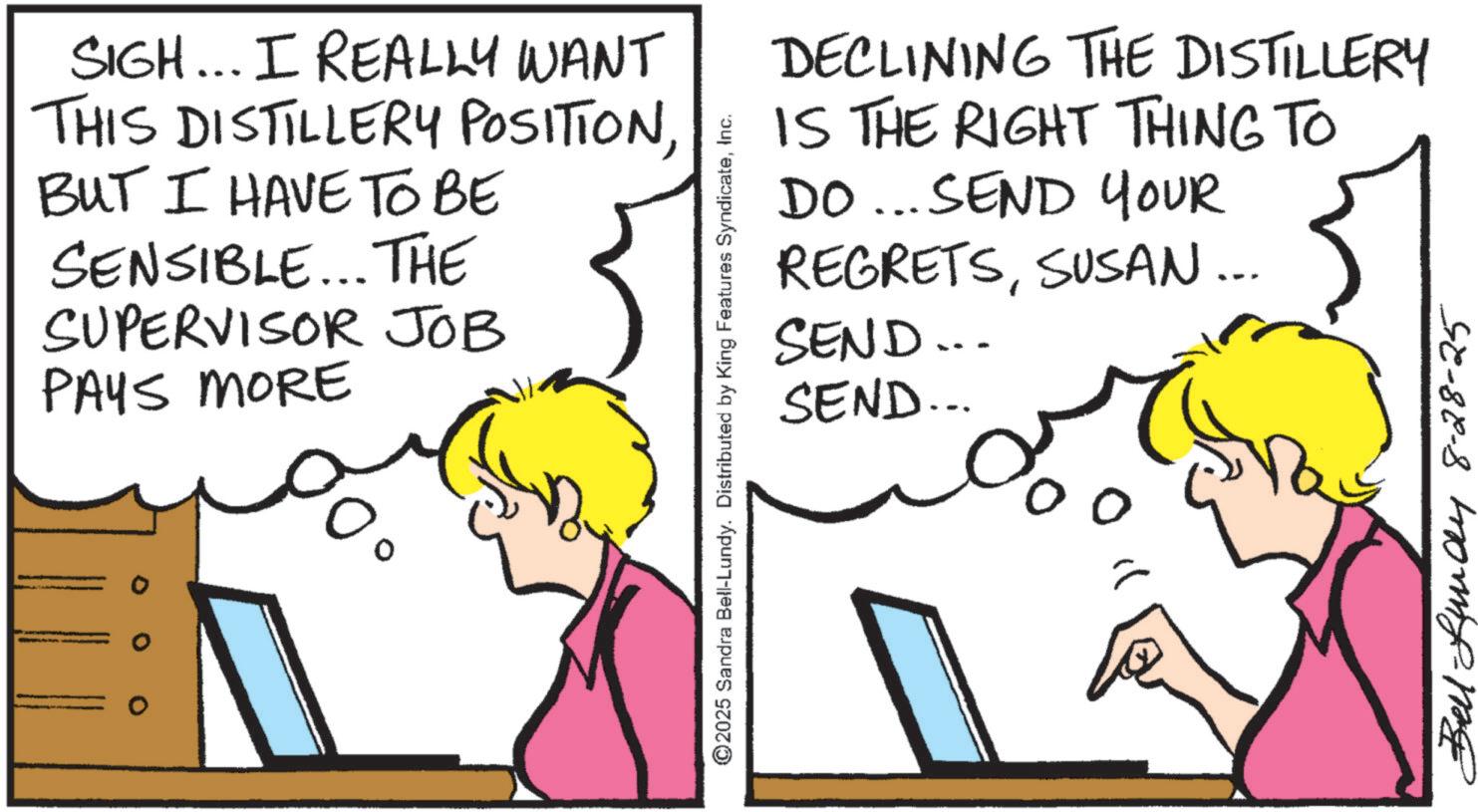 Fiction OCR: SIGH... I REALLY WANT THIS DISTILLERY POSITIONBUT I HAVE TO BE SENSIBLE... THE SUPERVISOR JOB PAYS MORE ©2025 Sandra Bell-Lundy. Distributed by King Features SyndicateInc. DECLINING THE DISTILLERY IS THE RIGHT THING TO DO... SEND YOUR REGRETSSEND... SEND... SUSAN... Bell -Lundy 8-28-25 SIGH ... I REALLY WANT THIS DISTILLERY POSITIONBUT I HAVE TO BE SENSIBLE ... THE SUPERVISOR JOB PAYS MORE © 2025 Sandra Bell - Lundy . Distributed by King Features SyndicateInc. DECLINING THE DISTILLERY IS THE RIGHT THING TO DO ... SEND YOUR REGRETSSEND ... SEND ... SUSAN ... Bell -Lundy 8-28-25