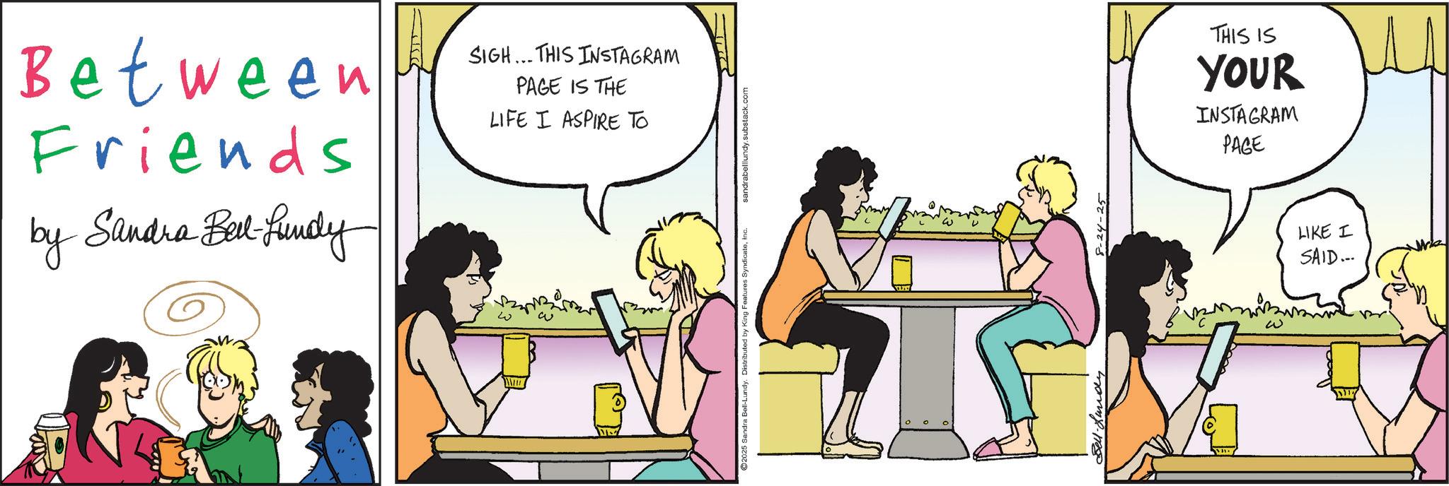 Comic book OCR: Between Friends by Sandra Bell-fundy SIGH... THIS INSTAGRAM PAGE IS THE LIFE I ASPIRE TO 25 Sandra Bell-Lundy. Distributed by King Features SyndicateInc. sandrabelllundy.substack.com 8-24-25 THIS IS YOUR INSTAGRAM PAGE LIKE I SAID... Between Friends by Sandra Bell - fundy SIGH ... THIS INSTAGRAM PAGE IS THE LIFE I ASPIRE TO 25 Sandra Bell - Lundy . Distributed by King Features SyndicateInc. sandrabelllundy.substack.com 8-24-25 THIS IS YOUR INSTAGRAM PAGE LIKE I SAID ...