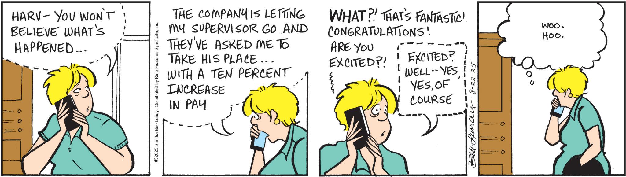 Comic book OCR: HARV- YOU WON'T BELIEVE WHAT'S HAPPENED... ©2025 Sandra Bell-Lundy. Distributed by King Features SyndicateInc. THE COMPANY IS LETTING MY SUPERVISOR GO AND THEY'VE ASKED ME TO TAKE HIS PLACE... WITH A TEN PERCENT INCREASE IN PAY WHAT?! THAT'S FANTASTIC". CONGRATULATIONS! ARE YOU EXCITED?! ! EXCITED? WELL-YES YESOF COURSE Bundy 8-22-25 WOO. Hoo. HARV- YOU WON'T BELIEVE WHAT'S HAPPENED ... © 2025 Sandra Bell - Lundy . Distributed by King Features SyndicateInc. THE COMPANY IS LETTING MY SUPERVISOR GO AND THEY'VE ASKED ME TO TAKE HIS PLACE ... WITH A TEN PERCENT INCREASE IN PAY WHAT ?! THAT'S FANTASTIC " . CONGRATULATIONS ! ARE YOU EXCITED ?! ! EXCITED ? WELL - YES YESOF COURSE Bundy 8-22-25 WOO . Hoo .