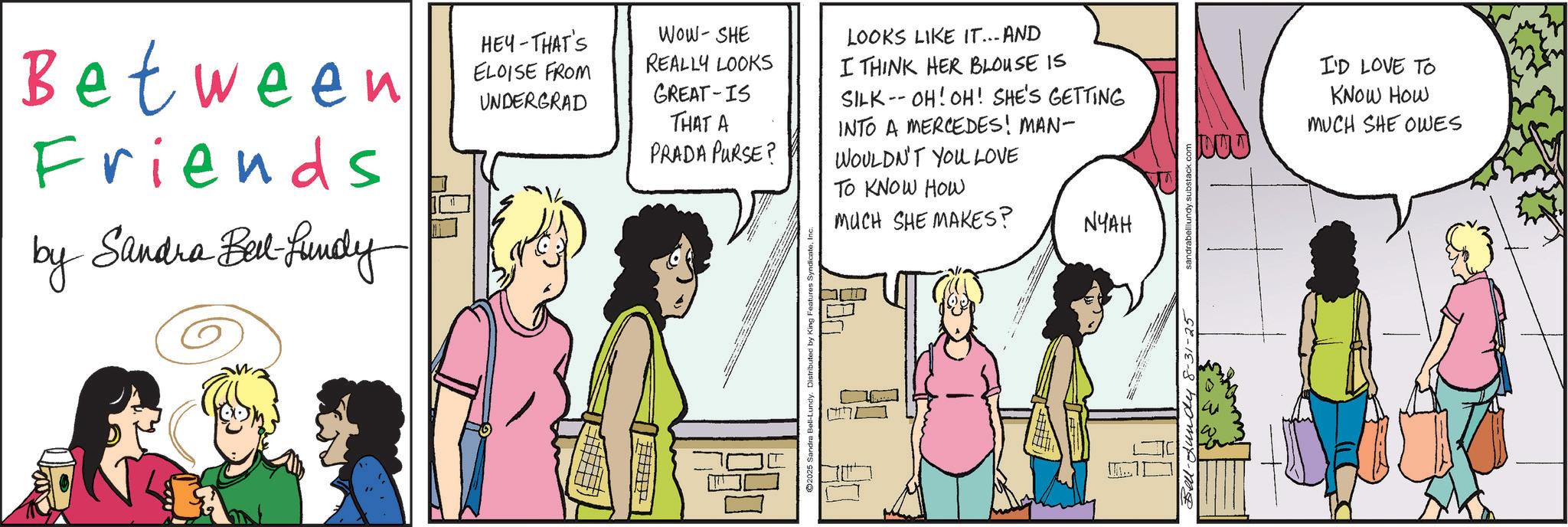 Comic book OCR: Between Friends by Sandra Bell-fundy HEY-THAT'S ELOISE FROM UNDERGRAD WOW-SHE REALLY LOOKS GREAT IS THAT A PRADA PURSE? Sandra Bell-Lundy. LOOKS LIKE IT... AND I THINK HER BLOUSE IS SILK-OH! OH! SHE'S GETTING INTO A MERCEDES! MAN- WOULDN'T YOU LOVE TO KNOW HOW MUCH SHE MAKES? NYAH Bell-Lundy 8-31-2 sandrabelllundy.s I'D LOVE TO KNOW HOW MUCH SHE OWES Between Friends by Sandra Bell - fundy HEY - THAT'S ELOISE FROM UNDERGRAD WOW - SHE REALLY LOOKS GREAT IS THAT A PRADA PURSE ? Sandra Bell - Lundy . LOOKS LIKE IT ... AND I THINK HER BLOUSE IS SILK - OH ! OH ! SHE'S GETTING INTO A MERCEDES ! MAN- WOULDN'T YOU LOVE TO KNOW HOW MUCH SHE MAKES ? NYAH Bell - Lundy 8-31-2 sandrabelllundy.s I'D LOVE TO KNOW HOW MUCH SHE OWES