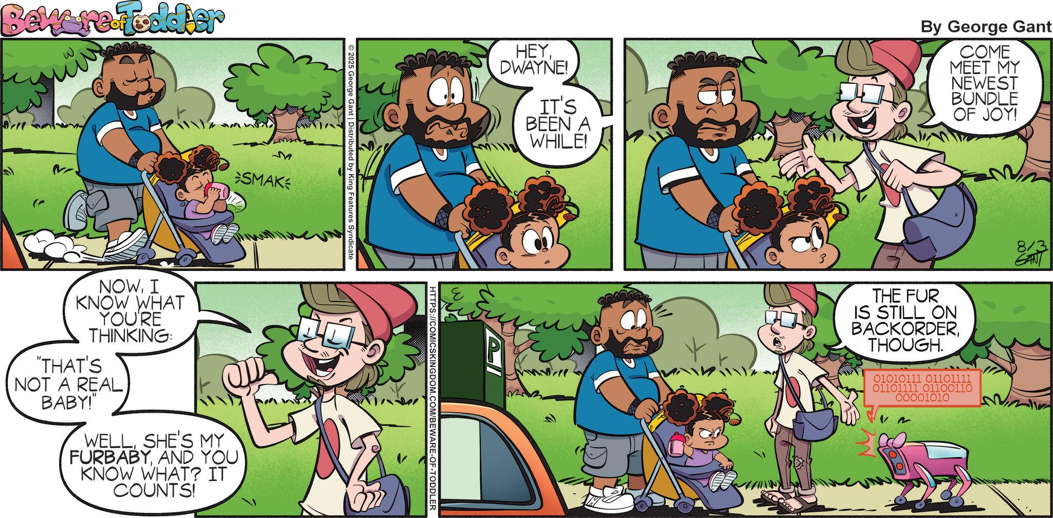 Animation OCR: Beware-foddier ? SMAK 2025 George Gant | Distributed by King Features Syndicate NOWI KNOW WHAT YOU'RE THINKING: "THAT'S NOT A REAL BABY!" WELLSHE'S MY FURBABYAND YOU KNOW WHAT? IT COUNTS! HEYDWAYNE! IT'S BEEN A WHILE! HTTPS://COMICSKINGDOM.COM/BEWARE-OF-TODDLER By George Gant COME MEET MY NEWEST BUNDLE OF JOY! THE FUR IS STILL ON BACKORDERTHOUGH. 01010111 01101111 01101111 01100110 00001010 8/3 Beware - foddier ? SMAK 2025 George Gant | Distributed by King Features Syndicate NOWI KNOW WHAT YOU'RE THINKING : " THAT'S NOT A REAL BABY ! " WELLSHE'S MY FURBABYAND YOU KNOW WHAT ? IT COUNTS ! HEYDWAYNE ! IT'S BEEN A WHILE ! HTTPS://COMICSKINGDOM.COM/BEWARE-OF-TODDLER By George Gant COME MEET MY NEWEST BUNDLE OF JOY ! THE FUR IS STILL ON BACKORDERTHOUGH . 01010111 01101111 01101111 01100110 00001010 8/3