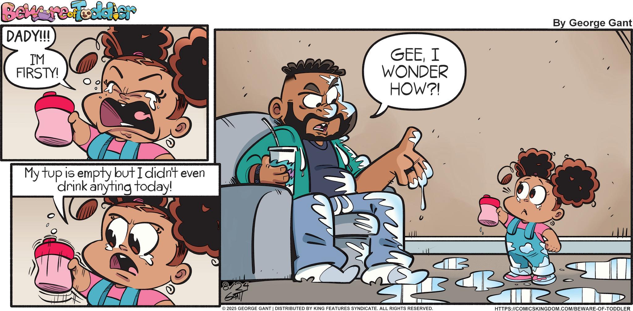 Publication OCR: Beware-Toddler DADY!!! I'M FIRSTY! My tup is empty but I didn't even drink anyting today! 8/24 GAN GEEI WONDER HOW?! By George Gant © 2025 GEORGE GANT | DISTRIBUTED BY KING FEATURES SYNDICATE. ALL RIGHTS RESERVED. B B HTTPS://COMICSKINGDOM.COM/BEWARE-OF-TODDLER Beware - Toddler DADY !!! I'M FIRSTY ! My tup is empty but I didn't even drink anyting today ! 8/24 GAN GEEI WONDER HOW ?! By George Gant © 2025 GEORGE GANT | DISTRIBUTED BY KING FEATURES SYNDICATE . ALL RIGHTS RESERVED . B B HTTPS://COMICSKINGDOM.COM/BEWARE-OF-TODDLER