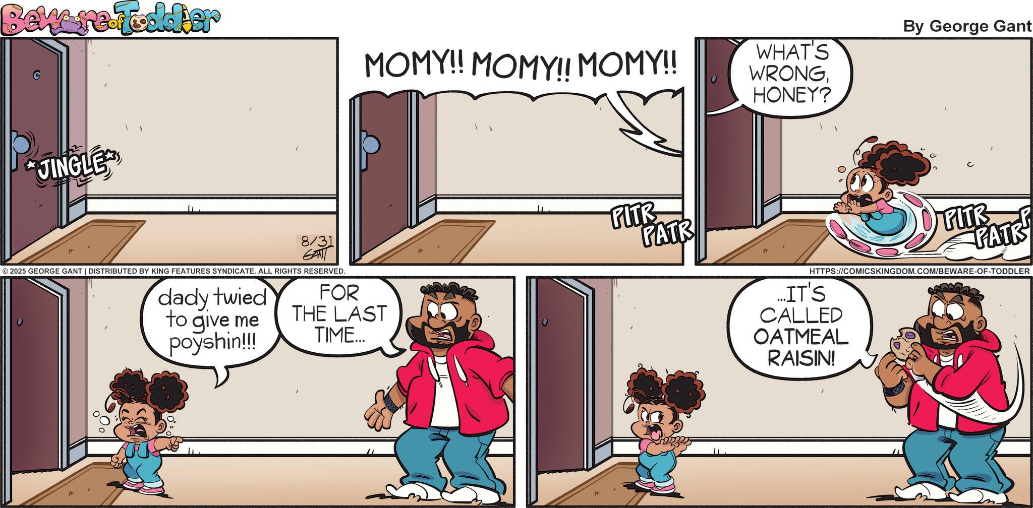 Pleased OCR: Bewere-Fodder JINGLE MOMY!! MOMY!! MOMY!! WHAT'S WRONGHONEY? 8/31 GANT © 2025 GEORGE GANT | DISTRIBUTED BY KING FEATURES SYNDICATE. ALL RIGHTS RESERVED. dady twied to give me poyshin!!! FOR THE LAST TIME... FITR By George Gant PATR PITR PATR HTTPS://COMICSKINGDOM.COM/BEWARE-OF-TODDLER ...IT'S CALLED OATMEAL RAISIN! Bewere - Fodder JINGLE MOMY !! MOMY !! MOMY !! WHAT'S WRONGHONEY ? 8/31 GANT © 2025 GEORGE GANT | DISTRIBUTED BY KING FEATURES SYNDICATE . ALL RIGHTS RESERVED . dady twied to give me poyshin !!! FOR THE LAST TIME ... FITR By George Gant PATR PITR PATR HTTPS://COMICSKINGDOM.COM/BEWARE-OF-TODDLER ... IT'S CALLED OATMEAL RAISIN !