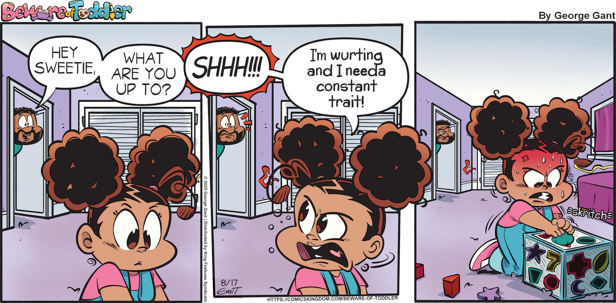 Publication OCR: Bew re-toddler HEY SWEETIEWHAT ARE YOU SHHH!!! UP TO? © 2025 George Gant | Distributed by King Features Syndicate 8/17 GANT I'm wurting and I needa constant trait! HTTPS://COMICSKINGDOM.COM/BEWARE-OF-TODDLER By George Gant askritchs Bew re - toddler HEY SWEETIEWHAT ARE YOU SHHH !!! UP TO ? © 2025 George Gant | Distributed by King Features Syndicate 8/17 GANT I'm wurting and I needa constant trait ! HTTPS://COMICSKINGDOM.COM/BEWARE-OF-TODDLER By George Gant askritchs