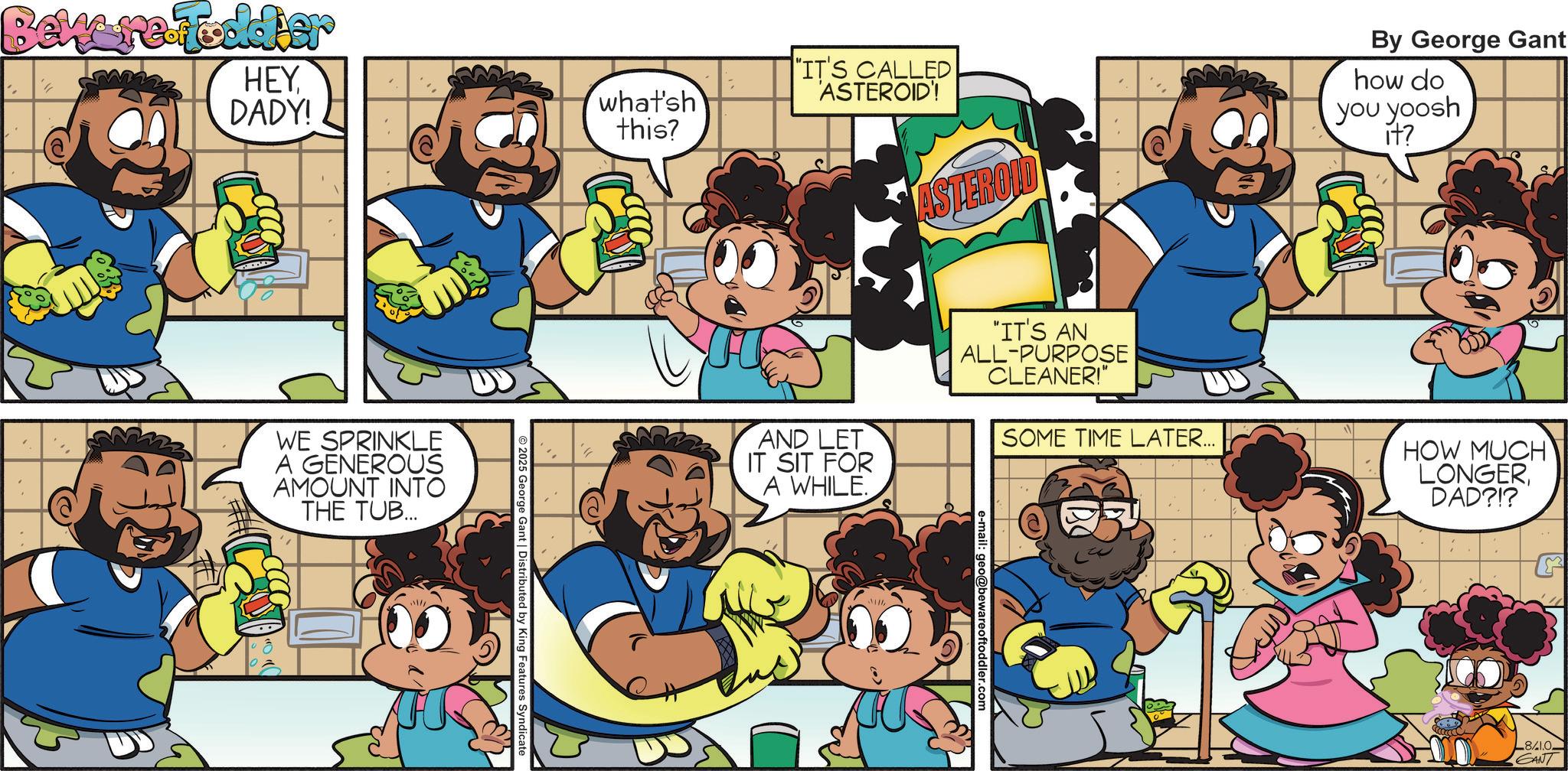 Graphics OCR: Beware-Toddier HEYDADY! what'sh this? WE SPRINKLE A GENEROUS AMOUNT INTO THE TUB... 2025 George Gant | Distributed by King Features Syndicate ASTEROID By George Gant how do you yoosh it? "IT'S CALLED 'ASTEROID'! AND LET IT SIT FOR A WHILE. "IT'S AN ALL-PURPOSE CLEANER!" SOME TIME LATER... HOW MUCH LONGERDAD?!? e-mail: geo@bewareoftoddler.com 8/1.0 GANT Beware - Toddier HEYDADY ! what'sh this ? WE SPRINKLE A GENEROUS AMOUNT INTO THE TUB ... 2025 George Gant | Distributed by King Features Syndicate ASTEROID By George Gant how do you yoosh it ? " IT'S CALLED ' ASTEROID ' ! AND LET IT SIT FOR A WHILE . " IT'S AN ALL - PURPOSE CLEANER ! " SOME TIME LATER ... HOW MUCH LONGERDAD ? ! ? e - mail : geo@bewareoftoddler.com 8 / 1.0 GANT