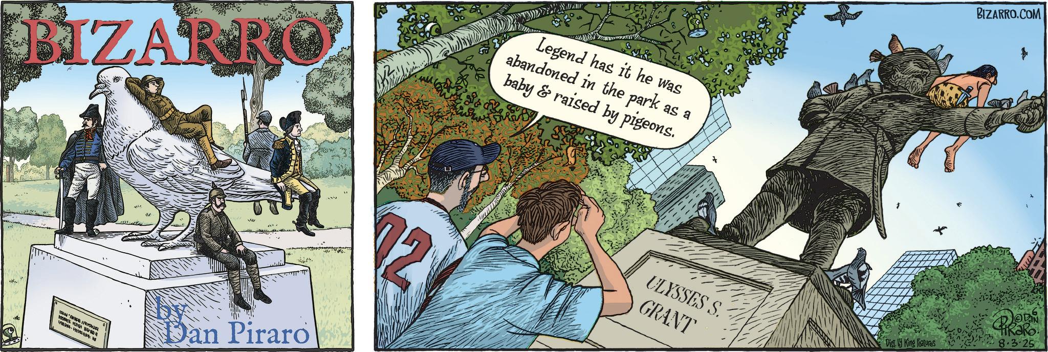 Fiction OCR: BIZARRO Legend has it he was abandoned in the park as a baby & raised by pigeons. 1564 J NOBASE VETOR SHEPRO - k by Dan Piraro ULYSSES S. GRANT BIZARRO.COM DODIN Dist. King Features 8.3.25 BIZARRO Legend has it he was abandoned in the park as a baby & raised by pigeons . 1564 J NOBASE VETOR SHEPRO - k by Dan Piraro ULYSSES S. GRANT BIZARRO.COM DODIN Dist . King Features 8.3.25